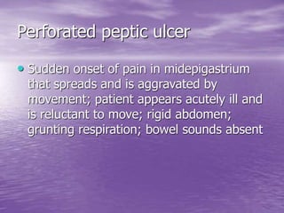 Perforated peptic ulcer
• Sudden onset of pain in midepigastrium
that spreads and is aggravated by
movement; patient appears acutely ill and
is reluctant to move; rigid abdomen;
grunting respiration; bowel sounds absent
 