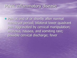 Pelvic inflammatory disease
• Pain at end of or shortly after normal
menstrual period; bilateral lower quadrant
pain aggravated by cervical manipulation;
anorexia, nausea, and vomiting rare;
possible cervical discharge; fever
 