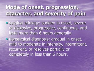 Mode of onset, progression,
character, and severity of pain
• surgical etiology: sudden in onset, severe
or explosive, progressive, continuous, and
lasts more than 6 hours generally.
• nonsurgical diagnosis: gradual in onset,
mild to moderate in intensity, intermittent,
recurrent, or resolves partially or
completely in less than 6 hours.
 