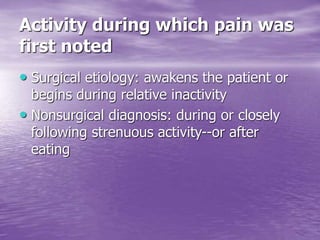 Activity during which pain was
first noted
• Surgical etiology: awakens the patient or
begins during relative inactivity
• Nonsurgical diagnosis: during or closely
following strenuous activity--or after
eating
 