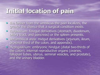 Initial location of pain
• the farther from the umbilicus the pain localizes, the
greater the chance that a surgical condition exists.
• Epigastrium: foregut derivatives (stomach, duodenum,
biliary tract, and pancreas) or the spleen presents.
• periumbilical area: midgut derivatives (jejunum, ileum,
proximal third of the colon, and appendix).
• Hypogastrium: embryonic hindgut (distal two-thirds of
the colon), internal reproductive organs (ovaries,
fallopian tubes, uterus, seminal vesicles, and prostate),
and the urinary bladder.
 