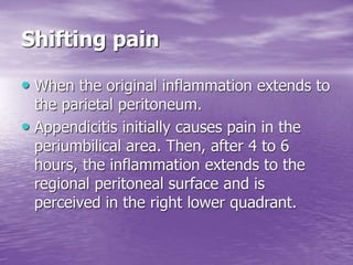 Shifting pain
• When the original inflammation extends to
the parietal peritoneum.
• Appendicitis initially causes pain in the
periumbilical area. Then, after 4 to 6
hours, the inflammation extends to the
regional peritoneal surface and is
perceived in the right lower quadrant.
 