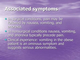 Associated symptoms
• In surgical conditions, pain may be
followed by nausea, vomiting, and
anorexia.
• In nonsurgical conditions nausea, vomiting,
and anorexia typically precede pain.
• Clinical experience: vomiting in the obese
patient is an ominous symptom and
suggests serious abnormalities.
 