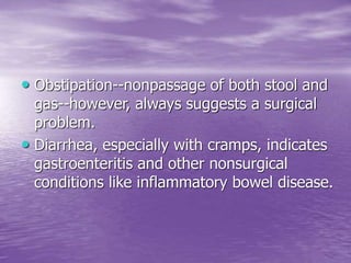 • Obstipation--nonpassage of both stool and
gas--however, always suggests a surgical
problem.
• Diarrhea, especially with cramps, indicates
gastroenteritis and other nonsurgical
conditions like inflammatory bowel disease.
 