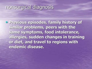 nonsurgical diagnosis
• Previous episodes, family history of
similar problems, peers with the
same symptoms, food intolerance,
allergies, sudden changes in training
or diet, and travel to regions with
endemic disease.
 