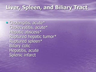 Liver, Spleen, and Biliary Tract
• Cholangitis, acute*
Cholecystitis, acute*
Hepatic abscess*
Ruptured hepatic tumor*
Ruptured spleen*
Biliary colic
Hepatitis, acute
Splenic infarct
 