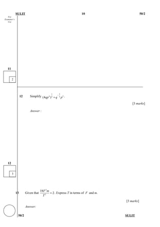 For
Examiner’s
Use
SULIT 10 50/2
12 Simplify
1 3
4 22 2
(4 )qp q p
−
÷ .
[3 marks]
Answer :
13 Given that
2
2
18
2
F m
T
= . Express T in terms of F and m.
[3 marks]
Answer:
50/2 SULIT
3
12
2
11
 
