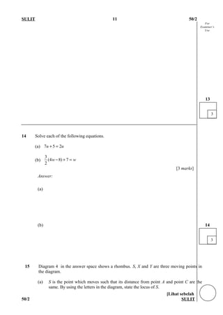For
Examiner’s
Use
SULIT 11 50/2
14 Solve each of the following equations.
(a) 7 5 2u u+ =
(b)
3
(4 8) 7
2
w w− + =
[3 marks]
Answer:
(a)
(b)
15 Diagram 4 in the answer space shows a rhombus. S, X and Y are three moving points in
the diagram.
(a) S is the point which moves such that its distance from point A and point C are the
same. By using the letters in the diagram, state the locus of S.
[Lihat sebelah
50/2 SULIT
3
13
3
14
 