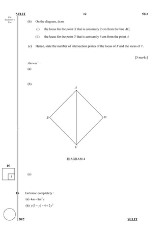 For
Examiner’s
Use
SULIT 12 50/2
(b) On the diagram, draw
(i) the locus for the point X that is constantly 2 cm from the line AC,
(ii) the locus for the point Y that is constantly 4 cm from the point A
(c) Hence, state the number of intersection points of the locus of X and the locus of Y.
[5 marks]
Answer:
(a)
(b)
`
(c)
16 Factorise completely :
(a) 2
4 8m m n−
(b) 2
(3 ) 4 2y y y− − +
50/2 SULIT
5
15
D
C
B
A
DIAGRAM 4
 