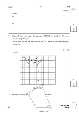 For
Examiner’s
Use
SULIT 13 50/2
[3 marks]
Answer:
(a)
(b)
17 Diagram 5 in the answer space shows polygon ABCDEFG and straight line PQ drawn
on a grid of equal squares.
Starting from the line PQ, draw polygon PQRSTUV which is congruent to polygon
ABCDEFG.
[2 marks]
Answer:
18 Set squares and protractors are not allowed for this question.
[Lihat sebelah
50/2 SULIT
3
16
2
17
P
R
Q
DIAGRAM 6
S
60°
DIAGRAM 5
BA
C
D
E
F
G
P
Q
 