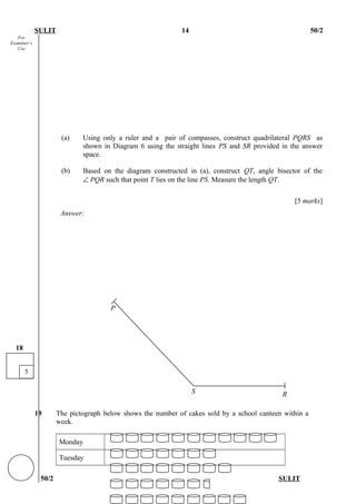 For
Examiner’s
Use
SULIT 14 50/2
(a) Using only a ruler and a pair of compasses, construct quadrilateral PQRS as
shown in Diagram 6 using the straight lines PS and SR provided in the answer
space.
(b) Based on the diagram constructed in (a), construct QT, angle bisector of the
∠ PQR such that point T lies on the line PS. Measure the length QT.
[5 marks]
Answer:
19 The pictograph below shows the number of cakes sold by a school canteen within a
week.
Monday
Tuesday
50/2 SULIT
5
18
RS
P
 