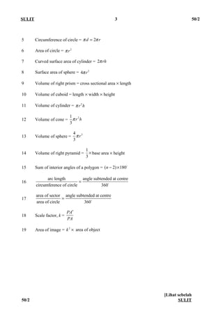 SULIT 3 50/2
5 Circumference of circle = 2d rπ π=
6 Area of circle = 2
rπ
7 Curved surface area of cylinder = 2 rhπ
8 Surface area of sphere = 2
4 rπ
9 Volume of right prism = cross sectional area × length
10 Volume of cuboid = length × width × height
11 Volume of cylinder = 2
r hπ
12 Volume of cone =
21
3
r hπ
13 Volume of sphere =
34
3
rπ
14 Volume of right pyramid =
1
3
× base area × height
15 Sum of interior angles of a polygon = ( 2) 180n − × o
16
arc length angle subtended at centre
circumference of circle 360
= o
17
area of sector angle subtended at centre
area of circle 360
= o
18 Scale factor, k =
PA
PA
′
19 Area of image = 2
area of objectk ×
[Lihat sebelah
50/2 SULIT
 