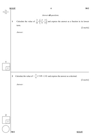 For
Examiner’s
Use
SULIT 4 50/2
Answer all questions.
1 Calculate the value of
3 3 3
1
16 8 4
 
÷ − ÷
 
and express the answer as a fraction in its lowest
term.
[2 marks]
Answer:
2 Calculate the value of
3
5.48 ( 6)
4
− × − − and express the answer as a decimal.
[2 marks]
Answer:
50/2 SULIT
2
2
2
1
 