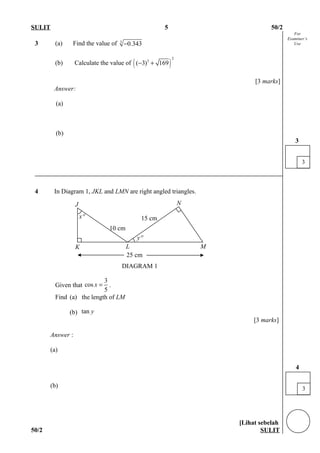 For
Examiner’s
Use
SULIT 5 50/2
3 (a) Find the value of 3
0.343−
(b) Calculate the value of ( )
2
3
( 3) 169− +
[3 marks]
Answer:
(a)
(b)
4 In Diagram 1, JKL and LMN are right angled triangles.
Given that
3
cos
5
x = .
Find (a) the length of LM
(b) tan y
[3 marks]
Answer :
(a)
(b)
[Lihat sebelah
50/2 SULIT
3
3
3
4
K
J
L M
N
25 cm
15 cmx°
y°
10 cm
DIAGRAM 1
 