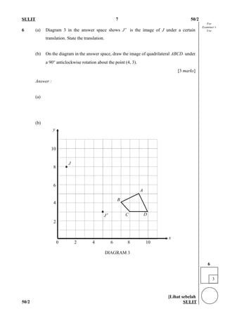 For
Examiner’s
Use
SULIT 7 50/2
6 (a) Diagram 3 in the answer space shows J′ is the image of J under a certain
translation. State the translation.
(b) On the diagram in the answer space, draw the image of quadrilateral ABCD under
a 90° anticlockwise rotation about the point (4, 3).
[3 marks]
Answer :
(a)
(b)
[Lihat sebelah
50/2 SULIT
3
6
J′
J
DIAGRAM 3
0 2 4 6 8 10
10
8
6
4
2
x
y
•
•
C
B
A
D
 