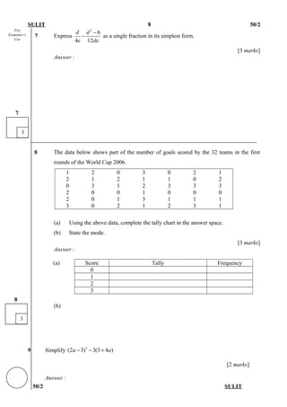 For
Examiner’s
Use
SULIT 8 50/2
7 Express
2
6
4 12
d d
e de
−
− as a single fraction in its simplest form.
[3 marks]
Answer :
8 The data below shows part of the number of goals scored by the 32 teams in the first
rounds of the World Cup 2006.
1 2 0 3 0 2 1
2 1 2 1 1 0 2
0 3 1 2 3 3 3
2 0 0 1 0 0 0
2 0 1 3 1 1 1
3 0 2 1 2 3 1
(a) Using the above data, complete the tally chart in the answer space.
(b) State the mode.
[3 marks]
Answer :
(a) Score Tally Frequency
0
1
2
3
(b)
9 Simplify 2
(2 3) 3(3 4 )a a− − +
[2 marks]
Answer :
50/2 SULIT
3
8
3
7
 
