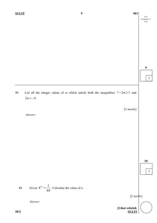 For
Examiner’s
Use
SULIT 9 50/2
10 List all the integer values of m which satisfy both the inequalities 7 2 3m− ≥ and
2 4m > − .
[3 marks]
Answer:
11 Given
2 1
4
64
n
= . Calculate the value of n.
[2 marks]
Answer:
[Lihat sebelah
50/2 SULIT
2
9
3
10
 