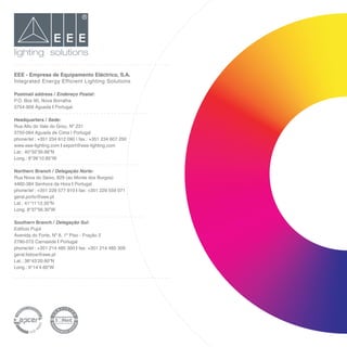 EEE - Empresa de Equipamento Eléctrico, S.A.
Integrated Energy Efficient Lighting Solutions
Postmail address / Endereço Postal:
P.O. Box 90, Nova Borralha
3754-909 Águeda | Portugal
Headquarters / Sede:
Rua Alto do Vale do Grou, Nº 231
3750-064 Aguada de Cima | Portugal
phone/tel : +351 234 612 090 | fax.: +351 234 607 250
www.eee-lighting.com | export@eee-lighting.com
Lat
Lon
Northern Branch / Delegação Norte:
Rua Nova do Seixo, 829 (ao Monte dos Burgos)
4460-384 Senhora da Hora | Portugal
phone/tel : +351 229 577 910 | fax: +351 229 559 071
geral.porto@eee.pt
Lat
Lon
Southern Branch / Delegação Sul:
Edifício Pujol
Avenida do Forte, Nº 8, 1º Piso - Fração 2
2790-072 Carnaxide | Portugal
phone/tel : +351 214 485 300 | fax: +351 214 485 309
geral.lisboa@eee.pt
Lat
Lon
lighting solutions
 