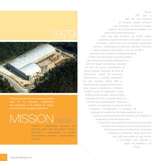 01 www.eee-lighting.com
MISSIONMISSÃO
Produzir e comercializar luminárias que
permitam gerar valor aos nossos clientes,
acionistas e colaboradores, no respeito
pelas pessoas, ambiente e regulamentação
aplicável.
Produce and sell luminaires that allow generate
value for our customers, shareholders
and employees, in the respect for people,
environment and regulations application.
Desde
1977 que a
EEE tem sido sinónimo
de inovação, produto exclusivo
e de qualidade, de serviço e design
superior; de soluções personalizadas com
valor acrescentado mensurável.
Com uma área produtiva de 26.500 metros
quadrados, presente em mais de 25 países nos cinco
continentes, a EEE conta com uma grande capacidade
técnica e flexibilidade do processo industrial, know-how
e vasta experiência tecnológica o que faz da EEE o
parceiro número um para iluminação profissional.
A Política de crescimento sustentável passou
pelo investimento na implementação de um
setor de injeção de plásticos, aquisição
de linha de pintura automatizada de
epoxy poliéster, aquisição de robot de
eletrificação, criação de Laboratório
Luminotecnico, o primeiro Laboratório
do país existente desde 1984 e
lançamento de um programa informático
para cálculo Luminotécnico o Winelux.
A EEE é capaz de responder a novas
tendências de mercado, desde produtos
baseados em LED a sistemas óticos de
controlo de encandeamento. Relevante é
também a investigação na área da eficácia
energética, concretamente na utilização de
produtos de controlo de iluminação baseados na luz
do dia e no desenvolvimento de luminárias com rendimentos
superiores às soluções tradicionais.
A missão EEE visa desenvolver conceitos de iluminação
inovadores que cumpram com todos os requisitos em
termos ergonómicos, luminotécnicos, de eficácia
energética e ambientais, assim como criar
mais valias associadas ao rigor técnico
e tecnológico, que marquem a
opção do projetista e do
cliente.
1979
 