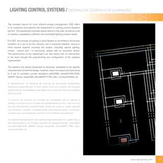 08www.eee-lighting.com
e constant searc for ore ef cient ener y ana e ent offers
to its customers and partners the Department of Lighting Control Systems
service. This department provides expert advice in the area, as well as a set
of so tions ada ta e to different and di ersi ed i tin ro ects needs
For EEE, the concept of Lighting Control System is not limited to the simple
condition of a set of ad hoc devices, but a reasoned solution, having in
mind several aspects involving the project, including natural lighting,
motion , control and / or monitoring, always with an economic strand.
The performance of the department can still evolve into an intervention
in t e or t ro t e ro ra in and con ration of t e syste s
implemented.
e syste s are a ays resented as aforesaid ada ta e to t e s eci c
c aracteristics of t e na desi n o e er does not cease to e trans erse
to a set of countless current situations switchDIM, corridorFUNCTION,
SMART Sensor, basicDIM, DSI-SMART PTM, DALI, x/e-touchPANEL 02.
assessoria especializada na área, assim como um conjunto de soluções
de iluminação.
solução devidamente fundamentada, tendo em conta os vários aspetos
que envolvem o projeto, nomeadamente a iluminação natural, movimento,
controlo e/ou monitorização e sempre numa vertente economicista.
A A P A
PA
LIGHTING CONTROL SYSTEMS / SISTEMAS DE CONTROLO DE ILUMINAÇÃO
LCSLCS
 