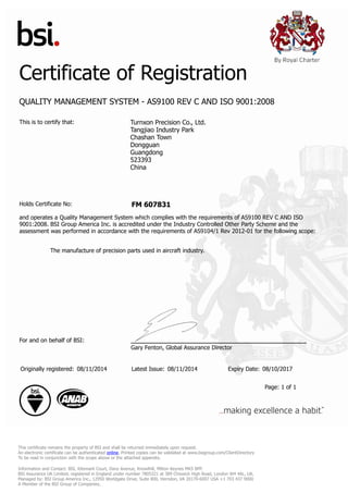 Certificate of Registration
QUALITY MANAGEMENT SYSTEM - AS9100 REV C AND ISO 9001:2008
This is to certify that: Turnxon Precision Co., Ltd.
Tangjiao Industry Park
Chashan Town
Dongguan
Guangdong
523393
China
Holds Certificate No: FM 607831
and operates a Quality Management System which complies with the requirements of AS9100 REV C AND ISO
9001:2008. BSI Group America Inc. is accredited under the Industry Controlled Other Party Scheme and the
assessment was performed in accordance with the requirements of AS9104/1 Rev 2012-01 for the following scope:
The manufacture of precision parts used in aircraft industry.
For and on behalf of BSI:
Gary Fenton, Global Assurance Director
Originally registered: 08/11/2014 Latest Issue: 08/11/2014 Expiry Date: 08/10/2017
Page: 1 of 1
This certificate remains the property of BSI and shall be returned immediately upon request.
An electronic certificate can be authenticated online. Printed copies can be validated at www.bsigroup.com/ClientDirectory
To be read in conjunction with the scope above or the attached appendix.
Information and Contact: BSI, Kitemark Court, Davy Avenue, Knowlhill, Milton Keynes MK5 8PP.
BSI Assurance UK Limited, registered in England under number 7805321 at 389 Chiswick High Road, London W4 4AL, UK.
Managed by: BSI Group America Inc., 12950 Worldgate Drive, Suite 800, Herndon, VA 20170-6007 USA +1 703 437 9000
A Member of the BSI Group of Companies.
 