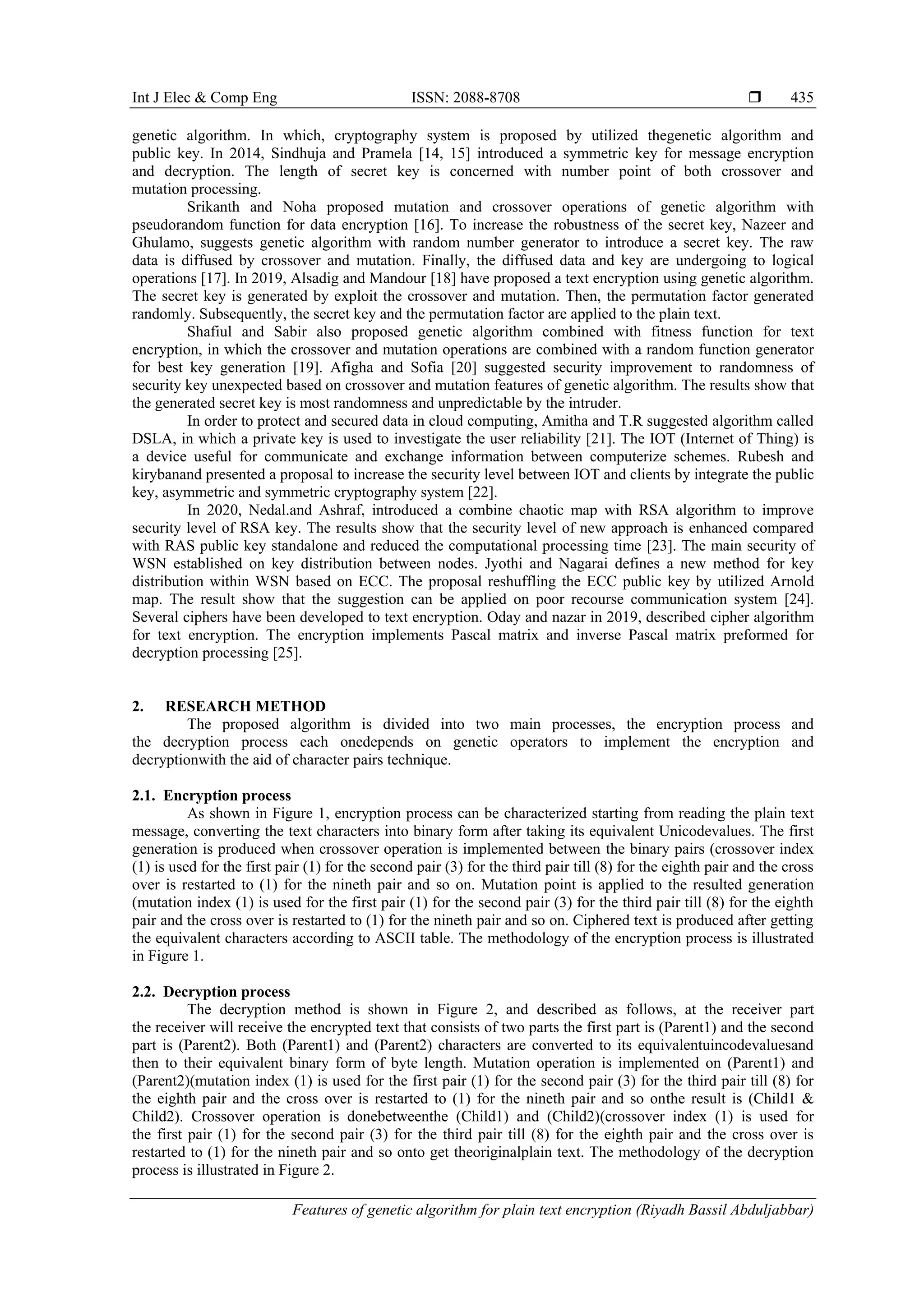 Int J Elec & Comp Eng ISSN: 2088-8708  Features of genetic algorithm for plain text encryption (Riyadh Bassil Abduljabbar) 435 genetic algorithm. In which, cryptography system is proposed by utilized thegenetic algorithm and public key. In 2014, Sindhuja and Pramela [14, 15] introduced a symmetric key for message encryption and decryption. The length of secret key is concerned with number point of both crossover and mutation processing. Srikanth and Noha proposed mutation and crossover operations of genetic algorithm with pseudorandom function for data encryption [16]. To increase the robustness of the secret key, Nazeer and Ghulamo, suggests genetic algorithm with random number generator to introduce a secret key. The raw data is diffused by crossover and mutation. Finally, the diffused data and key are undergoing to logical operations [17]. In 2019, Alsadig and Mandour [18] have proposed a text encryption using genetic algorithm. The secret key is generated by exploit the crossover and mutation. Then, the permutation factor generated randomly. Subsequently, the secret key and the permutation factor are applied to the plain text. Shafiul and Sabir also proposed genetic algorithm combined with fitness function for text encryption, in which the crossover and mutation operations are combined with a random function generator for best key generation [19]. Afigha and Sofia [20] suggested security improvement to randomness of security key unexpected based on crossover and mutation features of genetic algorithm. The results show that the generated secret key is most randomness and unpredictable by the intruder. In order to protect and secured data in cloud computing, Amitha and T.R suggested algorithm called DSLA, in which a private key is used to investigate the user reliability [21]. The IOT (Internet of Thing) is a device useful for communicate and exchange information between computerize schemes. Rubesh and kirybanand presented a proposal to increase the security level between IOT and clients by integrate the public key, asymmetric and symmetric cryptography system [22]. In 2020, Nedal.and Ashraf, introduced a combine chaotic map with RSA algorithm to improve security level of RSA key. The results show that the security level of new approach is enhanced compared with RAS public key standalone and reduced the computational processing time [23]. The main security of WSN established on key distribution between nodes. Jyothi and Nagarai defines a new method for key distribution within WSN based on ECC. The proposal reshuffling the ECC public key by utilized Arnold map. The result show that the suggestion can be applied on poor recourse communication system [24]. Several ciphers have been developed to text encryption. Oday and nazar in 2019, described cipher algorithm for text encryption. The encryption implements Pascal matrix and inverse Pascal matrix preformed for decryption processing [25]. 2. RESEARCH METHOD The proposed algorithm is divided into two main processes, the encryption process and the decryption process each onedepends on genetic operators to implement the encryption and decryptionwith the aid of character pairs technique. 2.1. Encryption process As shown in Figure 1, encryption process can be characterized starting from reading the plain text message, converting the text characters into binary form after taking its equivalent Unicodevalues. The first generation is produced when crossover operation is implemented between the binary pairs (crossover index (1) is used for the first pair (1) for the second pair (3) for the third pair till (8) for the eighth pair and the cross over is restarted to (1) for the nineth pair and so on. Mutation point is applied to the resulted generation (mutation index (1) is used for the first pair (1) for the second pair (3) for the third pair till (8) for the eighth pair and the cross over is restarted to (1) for the nineth pair and so on. Ciphered text is produced after getting the equivalent characters according to ASCII table. The methodology of the encryption process is illustrated in Figure 1. 2.2. Decryption process The decryption method is shown in Figure 2, and described as follows, at the receiver part the receiver will receive the encrypted text that consists of two parts the first part is (Parent1) and the second part is (Parent2). Both (Parent1) and (Parent2) characters are converted to its equivalentuincodevaluesand then to their equivalent binary form of byte length. Mutation operation is implemented on (Parent1) and (Parent2)(mutation index (1) is used for the first pair (1) for the second pair (3) for the third pair till (8) for the eighth pair and the cross over is restarted to (1) for the nineth pair and so onthe result is (Child1 & Child2). Crossover operation is donebetweenthe (Child1) and (Child2)(crossover index (1) is used for the first pair (1) for the second pair (3) for the third pair till (8) for the eighth pair and the cross over is restarted to (1) for the nineth pair and so onto get theoriginalplain text. The methodology of the decryption process is illustrated in Figure 2. 