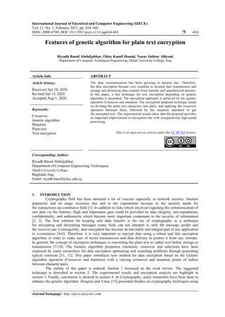 International Journal of Electrical and Computer Engineering (IJECE)
Vol. 11, No. 1, February 2021, pp. 434~441
ISSN: 2088-8708, DOI: 10.11591/ijece.v11i1.pp434-441  434
Journal homepage: http://ijece.iaescore.com
Features of genetic algorithm for plain text encryption
Riyadh Bassil Abduljabbar, Oday Kamil Hamid, Nazar Jabbar Alhyani
Department of Computer Techniques Engineering, Dijlah University College, Iraq
Article Info ABSTRACT
Article history:
Received Apr 24, 2020
Revised Jun 15, 2020
Accepted Aug 5, 2020
The data communication has been growing in present day. Therefore,
the data encryption became very essential in secured data transmission and
storage and protecting data contents from intruder and unauthorized persons.
In this paper, a fast technique for text encryption depending on genetic
algorithm is presented. The encryption approach is achieved by the genetic
operators Crossover and mutation. The encryption proposal technique based
on dividing the plain text characters into pairs, and applying the crossover
operation between them, followed by the mutation operation to get
the encrypted text. The experimental results show that the proposal provides
an important improvement in encryption rate with comparatively high-speed
processing.
Keywords:
Crossover
Genetic algorithm
Mutation
Plain text
Text encryption This is an open access article under the CC BY-SA license.
Corresponding Author:
Riyadh Bassil Abduljabbar,
Department of Computer Engineering Techniques,
Dijlah University College,
Baghdad, Iraq.
Email: riyadh.bassil@duc.edu.iq
1. INTRODUCTION
Cryptography field has been attracted a lot of concern especially in network security. Internet
popularity and its usage increases due and to the exponential increase in the security needs for
the transactions ine-commerce field [1]. In addition to risks which involved regarding the communication of
raw data via the Internet. High and importance gain could be provided by data integrity, non-repudiation,
confidentiality, and authenticity which become more important component in the security of information
[2, 3]. The best solution for keeping safe data transfer is the use of cryptography as a technique
for encrypting and decrypting messages soany body can not interpret it, only the message sender and
the receiver can. Consequently, data encryption has become an inevitable and integral part of any application
in e-commerce [4-6]. Therefore, it is very important to encrypt data using a robust and fast encryption
algorithm in order to make sure of secret transmission and data delivery to protect it from any intruder.
In general, the concept of encryption techniques is converting the plain text to cipher text before storage or
transmission [7-10]. The Genetic algorithm properties (mutation, crossover and selection) have been
exploited by many researchers for data encryption optimizing and searching problems through generating
typical solutions [11, 12]. This paper introduces new method for data encryption based on the Genetic
algorithm operators (Crossover and mutation) with a varying crossover and mutation points of indexs
between character pairs.
The outline of this paper is ordered: Section 1 focoused on the work review. The suggested
technique is described in section 2. The experimental results and encryption analysis are highlight in
section 3. Finally, conclusion is showed in section 4. In Cryptography, many researches have been done to
enhance the genetic algorithm. Jhingran and Vikas [13] presented Studies on cryptography techniques using
 
