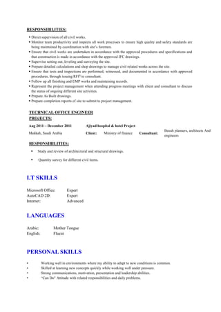 RESPONSIBILITIES:
 Direct supervision of all civil works.
 Monitor team productivity and inspects all work processes to ensure high quality and safety standards are
being maintained by coordination with site’s foremen.
 Ensure that civil works are undertaken in accordance with the approved procedures and specifications and
that construction is made in accordance with the approved IFC drawings.
 Supervise setting out, leveling and surveying the site.
 Prepare detailed calculations and shop drawings to manage civil related works across the site.
 Ensure that tests and inspections are performed, witnessed, and documented in accordance with approved
procedures, through issuing RFIS
to consultant.
 Follow up all finishing and EMP works and maintaining records.
 Represent the project management when attending progress meetings with client and consultant to discuss
the status of ongoing different site activities.
 Prepare As Built drawings.
 Prepare completion reports of site to submit to project management.
TECHNICAL OFFICE ENGINEER
PROJECTS:
Aug 2011 – December 2011 Ajiyad hospital & hotel Project
Makkah, Saudi Arabia Client: Ministry of finance Consultant:
Beeah planners, architects And
engineers
RESPONSIBILITIES:
 Study and review of architectural and structural drawings.
 Quantity survey for different civil items.
I.T SKILLS
Microsoft Office: Expert
AutoCAD 2D: Expert
Internet: Advanced
LANGUAGES
Arabic: Mother Tongue
English: Fluent
PERSONAL SKILLS
• Working well in environments where my ability to adapt to new conditions is common.
• Skilled at learning new concepts quickly while working well under pressure.
• Strong communications, motivation, presentation and leadership abilities.
• “Can Do" Attitude with related responsibilities and daily problems.
 