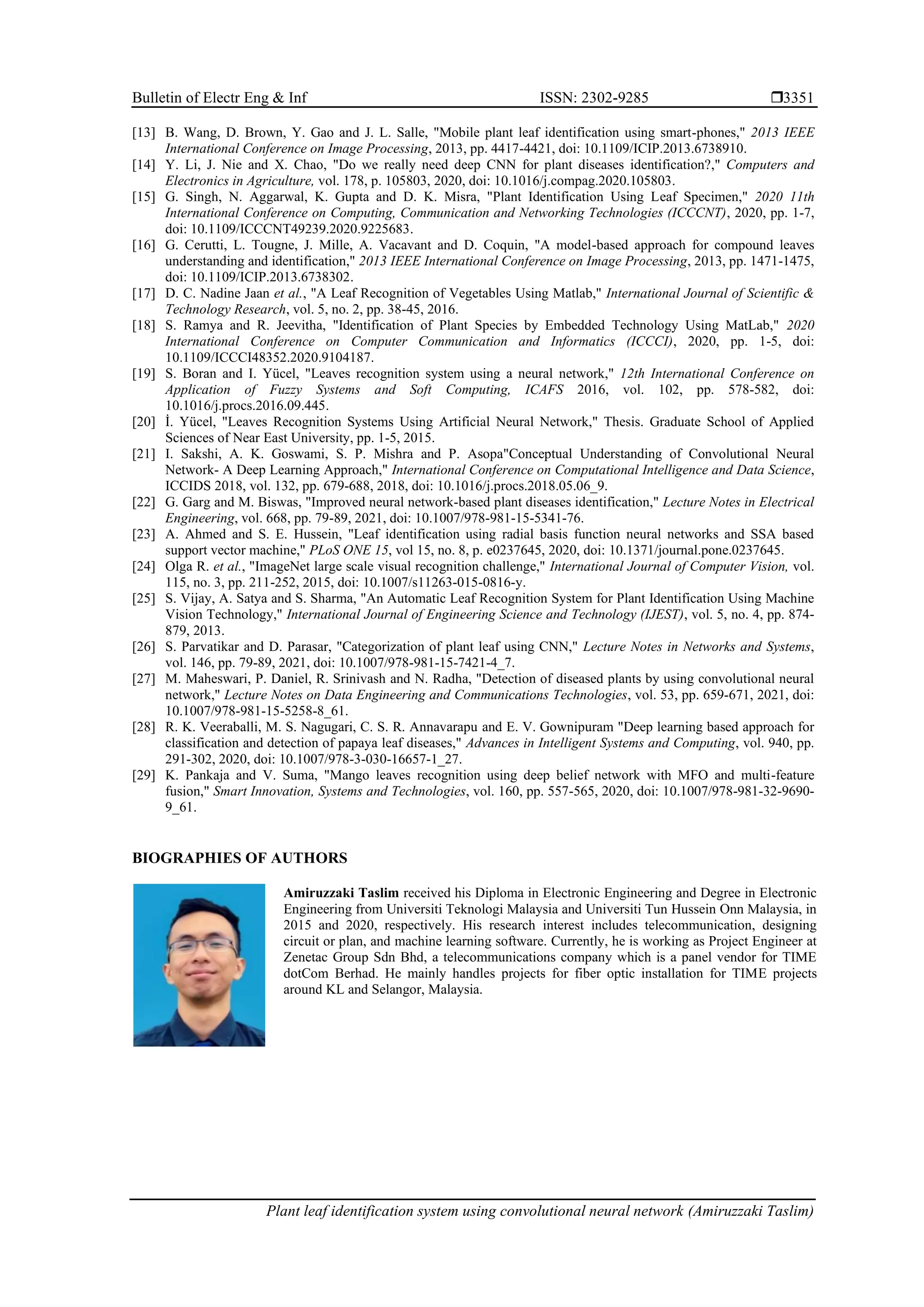 Bulletin of Electr Eng & Inf ISSN: 2302-9285 
Plant leaf identification system using convolutional neural network (Amiruzzaki Taslim)
3351
[13] B. Wang, D. Brown, Y. Gao and J. L. Salle, "Mobile plant leaf identification using smart-phones," 2013 IEEE
International Conference on Image Processing, 2013, pp. 4417-4421, doi: 10.1109/ICIP.2013.6738910.
[14] Y. Li, J. Nie and X. Chao, "Do we really need deep CNN for plant diseases identification?," Computers and
Electronics in Agriculture, vol. 178, p. 105803, 2020, doi: 10.1016/j.compag.2020.105803.
[15] G. Singh, N. Aggarwal, K. Gupta and D. K. Misra, "Plant Identification Using Leaf Specimen," 2020 11th
International Conference on Computing, Communication and Networking Technologies (ICCCNT), 2020, pp. 1-7,
doi: 10.1109/ICCCNT49239.2020.9225683.
[16] G. Cerutti, L. Tougne, J. Mille, A. Vacavant and D. Coquin, "A model-based approach for compound leaves
understanding and identification," 2013 IEEE International Conference on Image Processing, 2013, pp. 1471-1475,
doi: 10.1109/ICIP.2013.6738302.
[17] D. C. Nadine Jaan et al., "A Leaf Recognition of Vegetables Using Matlab," International Journal of Scientific &
Technology Research, vol. 5, no. 2, pp. 38-45, 2016.
[18] S. Ramya and R. Jeevitha, "Identification of Plant Species by Embedded Technology Using MatLab," 2020
International Conference on Computer Communication and Informatics (ICCCI), 2020, pp. 1-5, doi:
10.1109/ICCCI48352.2020.9104187.
[19] S. Boran and I. Yücel, "Leaves recognition system using a neural network," 12th International Conference on
Application of Fuzzy Systems and Soft Computing, ICAFS 2016, vol. 102, pp. 578-582, doi:
10.1016/j.procs.2016.09.445.
[20] İ. Yücel, "Leaves Recognition Systems Using Artificial Neural Network," Thesis. Graduate School of Applied
Sciences of Near East University, pp. 1-5, 2015.
[21] I. Sakshi, A. K. Goswami, S. P. Mishra and P. Asopa"Conceptual Understanding of Convolutional Neural
Network- A Deep Learning Approach," International Conference on Computational Intelligence and Data Science,
ICCIDS 2018, vol. 132, pp. 679-688, 2018, doi: 10.1016/j.procs.2018.05.06_9.
[22] G. Garg and M. Biswas, "Improved neural network-based plant diseases identification," Lecture Notes in Electrical
Engineering, vol. 668, pp. 79-89, 2021, doi: 10.1007/978-981-15-5341-76.
[23] A. Ahmed and S. E. Hussein, "Leaf identification using radial basis function neural networks and SSA based
support vector machine," PLoS ONE 15, vol 15, no. 8, p. e0237645, 2020, doi: 10.1371/journal.pone.0237645.
[24] Olga R. et al., "ImageNet large scale visual recognition challenge," International Journal of Computer Vision, vol.
115, no. 3, pp. 211-252, 2015, doi: 10.1007/s11263-015-0816-y.
[25] S. Vijay, A. Satya and S. Sharma, "An Automatic Leaf Recognition System for Plant Identification Using Machine
Vision Technology," International Journal of Engineering Science and Technology (IJEST), vol. 5, no. 4, pp. 874-
879, 2013.
[26] S. Parvatikar and D. Parasar, "Categorization of plant leaf using CNN," Lecture Notes in Networks and Systems,
vol. 146, pp. 79-89, 2021, doi: 10.1007/978-981-15-7421-4_7.
[27] M. Maheswari, P. Daniel, R. Srinivash and N. Radha, "Detection of diseased plants by using convolutional neural
network," Lecture Notes on Data Engineering and Communications Technologies, vol. 53, pp. 659-671, 2021, doi:
10.1007/978-981-15-5258-8_61.
[28] R. K. Veeraballi, M. S. Nagugari, C. S. R. Annavarapu and E. V. Gownipuram "Deep learning based approach for
classification and detection of papaya leaf diseases," Advances in Intelligent Systems and Computing, vol. 940, pp.
291-302, 2020, doi: 10.1007/978-3-030-16657-1_27.
[29] K. Pankaja and V. Suma, "Mango leaves recognition using deep belief network with MFO and multi-feature
fusion," Smart Innovation, Systems and Technologies, vol. 160, pp. 557-565, 2020, doi: 10.1007/978-981-32-9690-
9_61.
BIOGRAPHIES OF AUTHORS
Amiruzzaki Taslim received his Diploma in Electronic Engineering and Degree in Electronic
Engineering from Universiti Teknologi Malaysia and Universiti Tun Hussein Onn Malaysia, in
2015 and 2020, respectively. His research interest includes telecommunication, designing
circuit or plan, and machine learning software. Currently, he is working as Project Engineer at
Zenetac Group Sdn Bhd, a telecommunications company which is a panel vendor for TIME
dotCom Berhad. He mainly handles projects for fiber optic installation for TIME projects
around KL and Selangor, Malaysia.
 