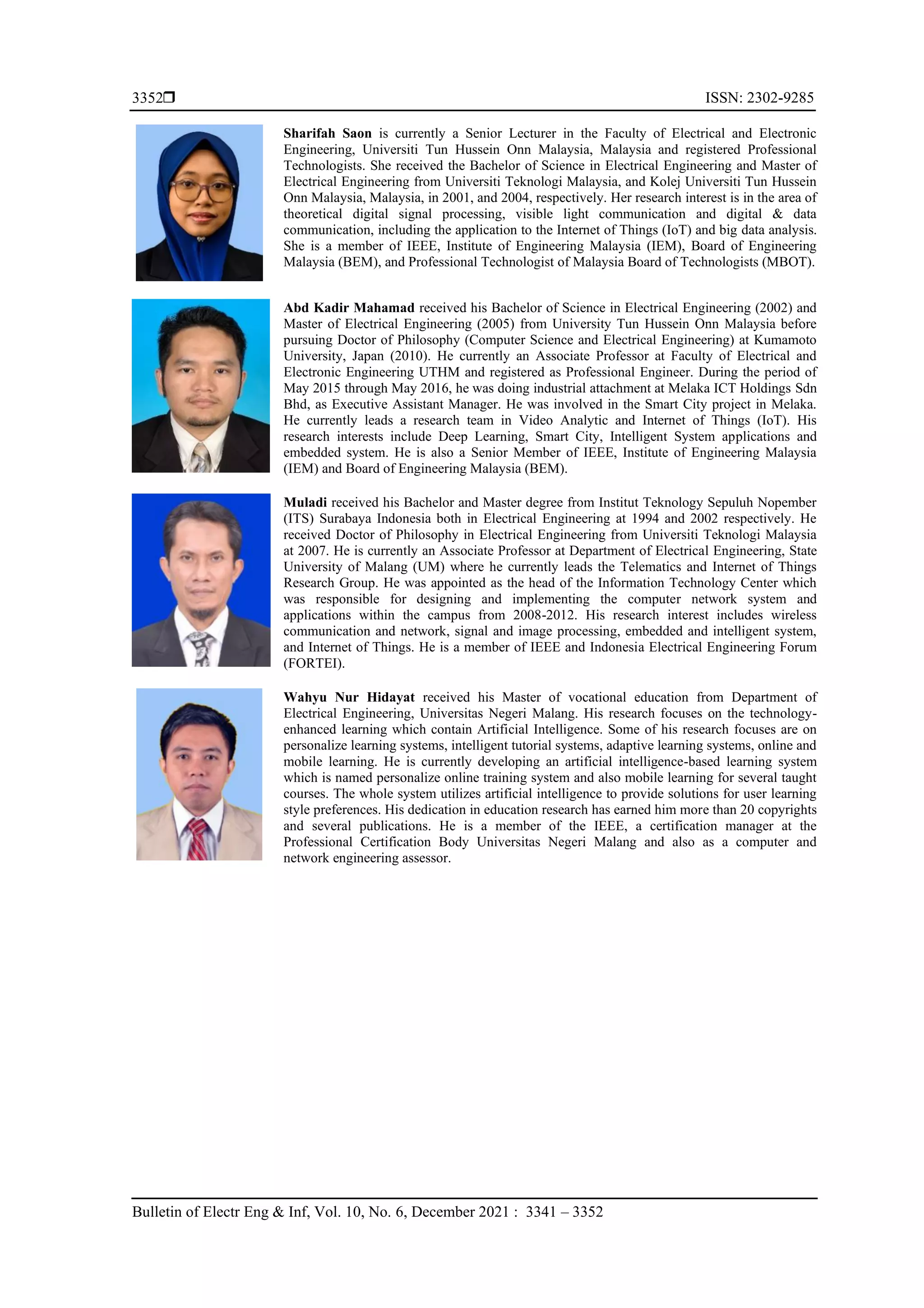  ISSN: 2302-9285
Bulletin of Electr Eng & Inf, Vol. 10, No. 6, December 2021 : 3341 – 3352
3352
Sharifah Saon is currently a Senior Lecturer in the Faculty of Electrical and Electronic
Engineering, Universiti Tun Hussein Onn Malaysia, Malaysia and registered Professional
Technologists. She received the Bachelor of Science in Electrical Engineering and Master of
Electrical Engineering from Universiti Teknologi Malaysia, and Kolej Universiti Tun Hussein
Onn Malaysia, Malaysia, in 2001, and 2004, respectively. Her research interest is in the area of
theoretical digital signal processing, visible light communication and digital & data
communication, including the application to the Internet of Things (IoT) and big data analysis.
She is a member of IEEE, Institute of Engineering Malaysia (IEM), Board of Engineering
Malaysia (BEM), and Professional Technologist of Malaysia Board of Technologists (MBOT).
Abd Kadir Mahamad received his Bachelor of Science in Electrical Engineering (2002) and
Master of Electrical Engineering (2005) from University Tun Hussein Onn Malaysia before
pursuing Doctor of Philosophy (Computer Science and Electrical Engineering) at Kumamoto
University, Japan (2010). He currently an Associate Professor at Faculty of Electrical and
Electronic Engineering UTHM and registered as Professional Engineer. During the period of
May 2015 through May 2016, he was doing industrial attachment at Melaka ICT Holdings Sdn
Bhd, as Executive Assistant Manager. He was involved in the Smart City project in Melaka.
He currently leads a research team in Video Analytic and Internet of Things (IoT). His
research interests include Deep Learning, Smart City, Intelligent System applications and
embedded system. He is also a Senior Member of IEEE, Institute of Engineering Malaysia
(IEM) and Board of Engineering Malaysia (BEM).
Muladi received his Bachelor and Master degree from Institut Teknology Sepuluh Nopember
(ITS) Surabaya Indonesia both in Electrical Engineering at 1994 and 2002 respectively. He
received Doctor of Philosophy in Electrical Engineering from Universiti Teknologi Malaysia
at 2007. He is currently an Associate Professor at Department of Electrical Engineering, State
University of Malang (UM) where he currently leads the Telematics and Internet of Things
Research Group. He was appointed as the head of the Information Technology Center which
was responsible for designing and implementing the computer network system and
applications within the campus from 2008-2012. His research interest includes wireless
communication and network, signal and image processing, embedded and intelligent system,
and Internet of Things. He is a member of IEEE and Indonesia Electrical Engineering Forum
(FORTEI).
Wahyu Nur Hidayat received his Master of vocational education from Department of
Electrical Engineering, Universitas Negeri Malang. His research focuses on the technology-
enhanced learning which contain Artificial Intelligence. Some of his research focuses are on
personalize learning systems, intelligent tutorial systems, adaptive learning systems, online and
mobile learning. He is currently developing an artificial intelligence-based learning system
which is named personalize online training system and also mobile learning for several taught
courses. The whole system utilizes artificial intelligence to provide solutions for user learning
style preferences. His dedication in education research has earned him more than 20 copyrights
and several publications. He is a member of the IEEE, a certification manager at the
Professional Certification Body Universitas Negeri Malang and also as a computer and
network engineering assessor.
 
