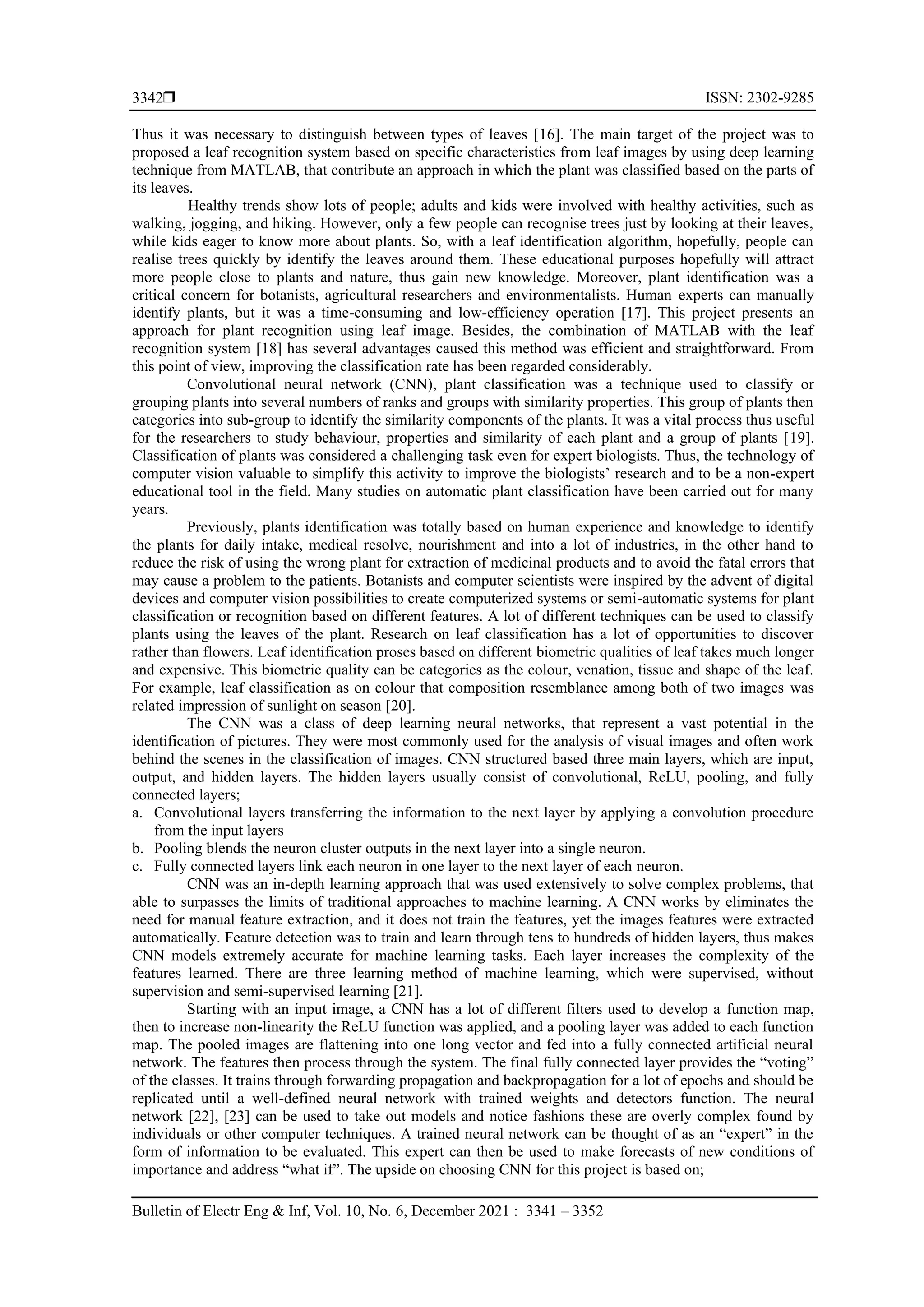  ISSN: 2302-9285
Bulletin of Electr Eng & Inf, Vol. 10, No. 6, December 2021 : 3341 – 3352
3342
Thus it was necessary to distinguish between types of leaves [16]. The main target of the project was to
proposed a leaf recognition system based on specific characteristics from leaf images by using deep learning
technique from MATLAB, that contribute an approach in which the plant was classified based on the parts of
its leaves.
Healthy trends show lots of people; adults and kids were involved with healthy activities, such as
walking, jogging, and hiking. However, only a few people can recognise trees just by looking at their leaves,
while kids eager to know more about plants. So, with a leaf identification algorithm, hopefully, people can
realise trees quickly by identify the leaves around them. These educational purposes hopefully will attract
more people close to plants and nature, thus gain new knowledge. Moreover, plant identification was a
critical concern for botanists, agricultural researchers and environmentalists. Human experts can manually
identify plants, but it was a time-consuming and low-efficiency operation [17]. This project presents an
approach for plant recognition using leaf image. Besides, the combination of MATLAB with the leaf
recognition system [18] has several advantages caused this method was efficient and straightforward. From
this point of view, improving the classification rate has been regarded considerably.
Convolutional neural network (CNN), plant classification was a technique used to classify or
grouping plants into several numbers of ranks and groups with similarity properties. This group of plants then
categories into sub-group to identify the similarity components of the plants. It was a vital process thus useful
for the researchers to study behaviour, properties and similarity of each plant and a group of plants [19].
Classification of plants was considered a challenging task even for expert biologists. Thus, the technology of
computer vision valuable to simplify this activity to improve the biologists’ research and to be a non-expert
educational tool in the field. Many studies on automatic plant classification have been carried out for many
years.
Previously, plants identification was totally based on human experience and knowledge to identify
the plants for daily intake, medical resolve, nourishment and into a lot of industries, in the other hand to
reduce the risk of using the wrong plant for extraction of medicinal products and to avoid the fatal errors that
may cause a problem to the patients. Botanists and computer scientists were inspired by the advent of digital
devices and computer vision possibilities to create computerized systems or semi-automatic systems for plant
classification or recognition based on different features. A lot of different techniques can be used to classify
plants using the leaves of the plant. Research on leaf classification has a lot of opportunities to discover
rather than flowers. Leaf identification proses based on different biometric qualities of leaf takes much longer
and expensive. This biometric quality can be categories as the colour, venation, tissue and shape of the leaf.
For example, leaf classification as on colour that composition resemblance among both of two images was
related impression of sunlight on season [20].
The CNN was a class of deep learning neural networks, that represent a vast potential in the
identification of pictures. They were most commonly used for the analysis of visual images and often work
behind the scenes in the classification of images. CNN structured based three main layers, which are input,
output, and hidden layers. The hidden layers usually consist of convolutional, ReLU, pooling, and fully
connected layers;
a. Convolutional layers transferring the information to the next layer by applying a convolution procedure
from the input layers
b. Pooling blends the neuron cluster outputs in the next layer into a single neuron.
c. Fully connected layers link each neuron in one layer to the next layer of each neuron.
CNN was an in-depth learning approach that was used extensively to solve complex problems, that
able to surpasses the limits of traditional approaches to machine learning. A CNN works by eliminates the
need for manual feature extraction, and it does not train the features, yet the images features were extracted
automatically. Feature detection was to train and learn through tens to hundreds of hidden layers, thus makes
CNN models extremely accurate for machine learning tasks. Each layer increases the complexity of the
features learned. There are three learning method of machine learning, which were supervised, without
supervision and semi-supervised learning [21].
Starting with an input image, a CNN has a lot of different filters used to develop a function map,
then to increase non-linearity the ReLU function was applied, and a pooling layer was added to each function
map. The pooled images are flattening into one long vector and fed into a fully connected artificial neural
network. The features then process through the system. The final fully connected layer provides the “voting”
of the classes. It trains through forwarding propagation and backpropagation for a lot of epochs and should be
replicated until a well-defined neural network with trained weights and detectors function. The neural
network [22], [23] can be used to take out models and notice fashions these are overly complex found by
individuals or other computer techniques. A trained neural network can be thought of as an “expert” in the
form of information to be evaluated. This expert can then be used to make forecasts of new conditions of
importance and address “what if”. The upside on choosing CNN for this project is based on;
 