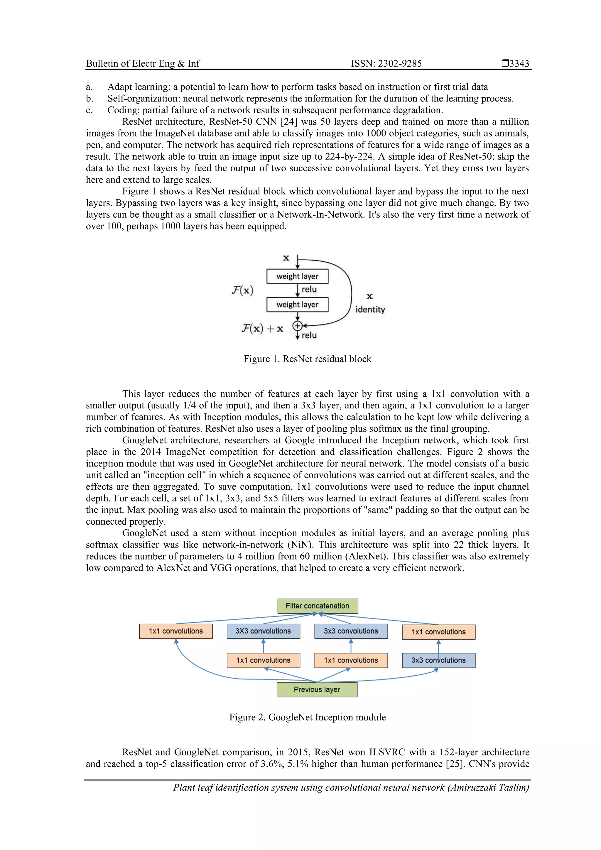 Bulletin of Electr Eng & Inf ISSN: 2302-9285 
Plant leaf identification system using convolutional neural network (Amiruzzaki Taslim)
3343
a. Adapt learning: a potential to learn how to perform tasks based on instruction or first trial data
b. Self-organization: neural network represents the information for the duration of the learning process.
c. Coding: partial failure of a network results in subsequent performance degradation.
ResNet architecture, ResNet-50 CNN [24] was 50 layers deep and trained on more than a million
images from the ImageNet database and able to classify images into 1000 object categories, such as animals,
pen, and computer. The network has acquired rich representations of features for a wide range of images as a
result. The network able to train an image input size up to 224-by-224. A simple idea of ResNet-50: skip the
data to the next layers by feed the output of two successive convolutional layers. Yet they cross two layers
here and extend to large scales.
Figure 1 shows a ResNet residual block which convolutional layer and bypass the input to the next
layers. Bypassing two layers was a key insight, since bypassing one layer did not give much change. By two
layers can be thought as a small classifier or a Network-In-Network. It's also the very first time a network of
over 100, perhaps 1000 layers has been equipped.
Figure 1. ResNet residual block
This layer reduces the number of features at each layer by first using a 1x1 convolution with a
smaller output (usually 1/4 of the input), and then a 3x3 layer, and then again, a 1x1 convolution to a larger
number of features. As with Inception modules, this allows the calculation to be kept low while delivering a
rich combination of features. ResNet also uses a layer of pooling plus softmax as the final grouping.
GoogleNet architecture, researchers at Google introduced the Inception network, which took first
place in the 2014 ImageNet competition for detection and classification challenges. Figure 2 shows the
inception module that was used in GoogleNet architecture for neural network. The model consists of a basic
unit called an "inception cell" in which a sequence of convolutions was carried out at different scales, and the
effects are then aggregated. To save computation, 1x1 convolutions were used to reduce the input channel
depth. For each cell, a set of 1x1, 3x3, and 5x5 filters was learned to extract features at different scales from
the input. Max pooling was also used to maintain the proportions of "same" padding so that the output can be
connected properly.
GoogleNet used a stem without inception modules as initial layers, and an average pooling plus
softmax classifier was like network-in-network (NiN). This architecture was split into 22 thick layers. It
reduces the number of parameters to 4 million from 60 million (AlexNet). This classifier was also extremely
low compared to AlexNet and VGG operations, that helped to create a very efficient network.
Figure 2. GoogleNet Inception module
ResNet and GoogleNet comparison, in 2015, ResNet won ILSVRC with a 152-layer architecture
and reached a top-5 classification error of 3.6%, 5.1% higher than human performance [25]. CNN's provide
 