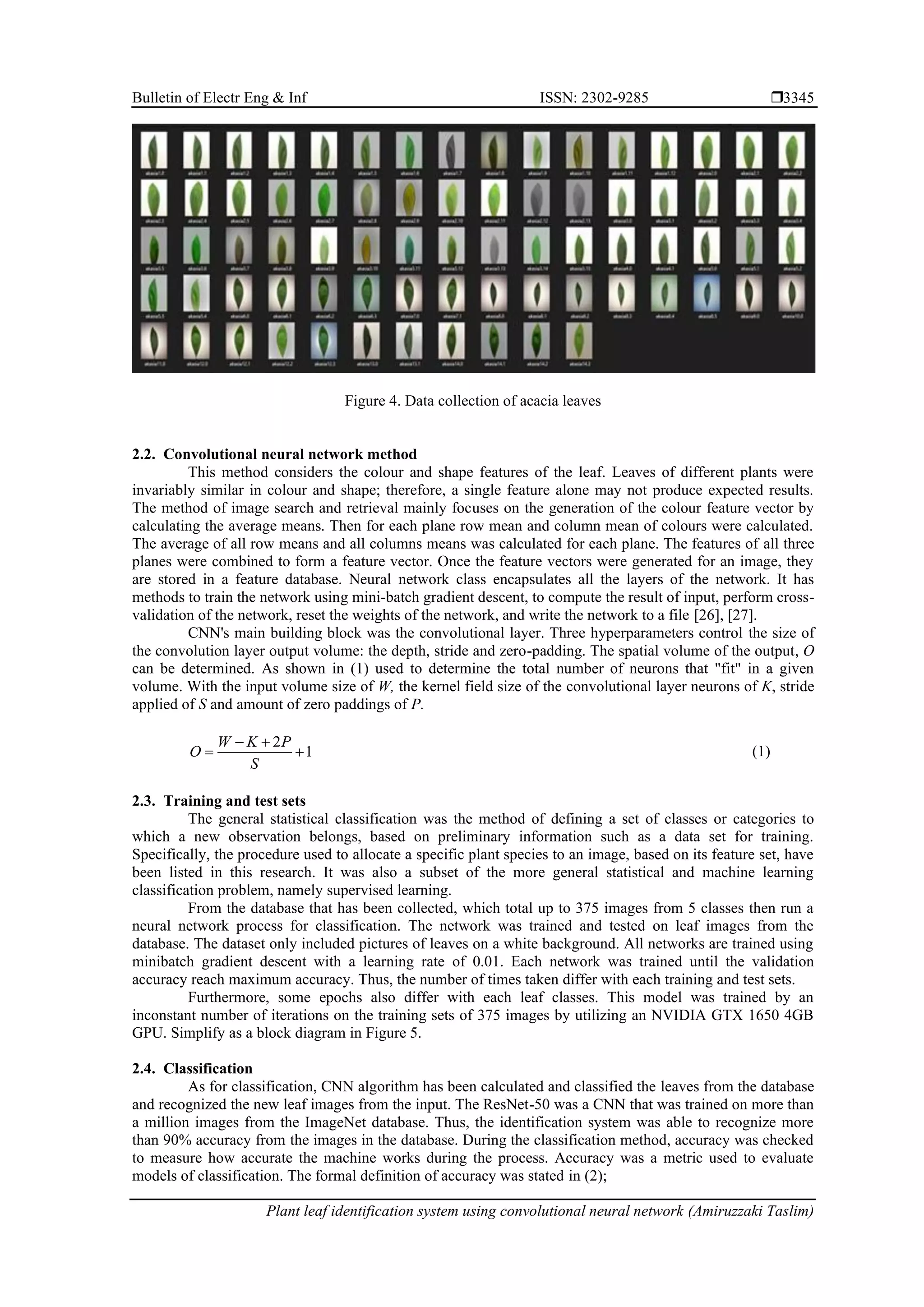 Bulletin of Electr Eng & Inf ISSN: 2302-9285 
Plant leaf identification system using convolutional neural network (Amiruzzaki Taslim)
3345
Figure 4. Data collection of acacia leaves
2.2. Convolutional neural network method
This method considers the colour and shape features of the leaf. Leaves of different plants were
invariably similar in colour and shape; therefore, a single feature alone may not produce expected results.
The method of image search and retrieval mainly focuses on the generation of the colour feature vector by
calculating the average means. Then for each plane row mean and column mean of colours were calculated.
The average of all row means and all columns means was calculated for each plane. The features of all three
planes were combined to form a feature vector. Once the feature vectors were generated for an image, they
are stored in a feature database. Neural network class encapsulates all the layers of the network. It has
methods to train the network using mini-batch gradient descent, to compute the result of input, perform cross-
validation of the network, reset the weights of the network, and write the network to a file [26], [27].
CNN's main building block was the convolutional layer. Three hyperparameters control the size of
the convolution layer output volume: the depth, stride and zero-padding. The spatial volume of the output, O
can be determined. As shown in (1) used to determine the total number of neurons that "fit" in a given
volume. With the input volume size of W, the kernel field size of the convolutional layer neurons of K, stride
applied of S and amount of zero paddings of P.
1
2
+
+
−
=
S
P
K
W
O (1)
2.3. Training and test sets
The general statistical classification was the method of defining a set of classes or categories to
which a new observation belongs, based on preliminary information such as a data set for training.
Specifically, the procedure used to allocate a specific plant species to an image, based on its feature set, have
been listed in this research. It was also a subset of the more general statistical and machine learning
classification problem, namely supervised learning.
From the database that has been collected, which total up to 375 images from 5 classes then run a
neural network process for classification. The network was trained and tested on leaf images from the
database. The dataset only included pictures of leaves on a white background. All networks are trained using
minibatch gradient descent with a learning rate of 0.01. Each network was trained until the validation
accuracy reach maximum accuracy. Thus, the number of times taken differ with each training and test sets.
Furthermore, some epochs also differ with each leaf classes. This model was trained by an
inconstant number of iterations on the training sets of 375 images by utilizing an NVIDIA GTX 1650 4GB
GPU. Simplify as a block diagram in Figure 5.
2.4. Classification
As for classification, CNN algorithm has been calculated and classified the leaves from the database
and recognized the new leaf images from the input. The ResNet-50 was a CNN that was trained on more than
a million images from the ImageNet database. Thus, the identification system was able to recognize more
than 90% accuracy from the images in the database. During the classification method, accuracy was checked
to measure how accurate the machine works during the process. Accuracy was a metric used to evaluate
models of classification. The formal definition of accuracy was stated in (2);
 