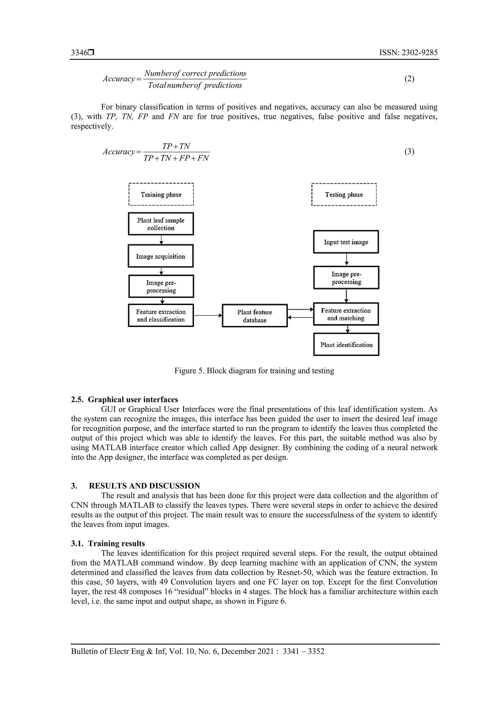  ISSN: 2302-9285
Bulletin of Electr Eng & Inf, Vol. 10, No. 6, December 2021 : 3341 – 3352
3346
s
prediction
of
number
Total
s
prediction
correct
of
Number
Accuracy = (2)
For binary classification in terms of positives and negatives, accuracy can also be measured using
(3), with TP, TN, FP and FN are for true positives, true negatives, false positive and false negatives,
respectively.
FN
FP
TN
TP
TN
TP
Accuracy
+
+
+
+
= (3)
Figure 5. Block diagram for training and testing
2.5. Graphical user interfaces
GUI or Graphical User Interfaces were the final presentations of this leaf identification system. As
the system can recognize the images, this interface has been guided the user to insert the desired leaf image
for recognition purpose, and the interface started to run the program to identify the leaves thus completed the
output of this project which was able to identify the leaves. For this part, the suitable method was also by
using MATLAB interface creator which called App designer. By combining the coding of a neural network
into the App designer, the interface was completed as per design.
3. RESULTS AND DISCUSSION
The result and analysis that has been done for this project were data collection and the algorithm of
CNN through MATLAB to classify the leaves types. There were several steps in order to achieve the desired
results as the output of this project. The main result was to ensure the successfulness of the system to identify
the leaves from input images.
3.1. Training results
The leaves identification for this project required several steps. For the result, the output obtained
from the MATLAB command window. By deep learning machine with an application of CNN, the system
determined and classified the leaves from data collection by Resnet-50, which was the feature extraction. In
this case, 50 layers, with 49 Convolution layers and one FC layer on top. Except for the ﬁrst Convolution
layer, the rest 48 composes 16 “residual” blocks in 4 stages. The block has a familiar architecture within each
level, i.e. the same input and output shape, as shown in Figure 6.
 