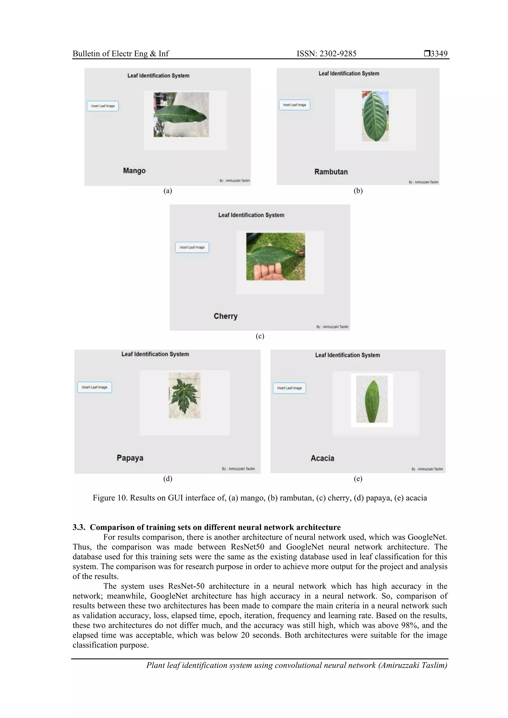 Bulletin of Electr Eng & Inf ISSN: 2302-9285 
Plant leaf identification system using convolutional neural network (Amiruzzaki Taslim)
3349
(a) (b)
(c)
(d) (e)
Figure 10. Results on GUI interface of, (a) mango, (b) rambutan, (c) cherry, (d) papaya, (e) acacia
3.3. Comparison of training sets on different neural network architecture
For results comparison, there is another architecture of neural network used, which was GoogleNet.
Thus, the comparison was made between ResNet50 and GoogleNet neural network architecture. The
database used for this training sets were the same as the existing database used in leaf classification for this
system. The comparison was for research purpose in order to achieve more output for the project and analysis
of the results.
The system uses ResNet-50 architecture in a neural network which has high accuracy in the
network; meanwhile, GoogleNet architecture has high accuracy in a neural network. So, comparison of
results between these two architectures has been made to compare the main criteria in a neural network such
as validation accuracy, loss, elapsed time, epoch, iteration, frequency and learning rate. Based on the results,
these two architectures do not differ much, and the accuracy was still high, which was above 98%, and the
elapsed time was acceptable, which was below 20 seconds. Both architectures were suitable for the image
classification purpose.
 