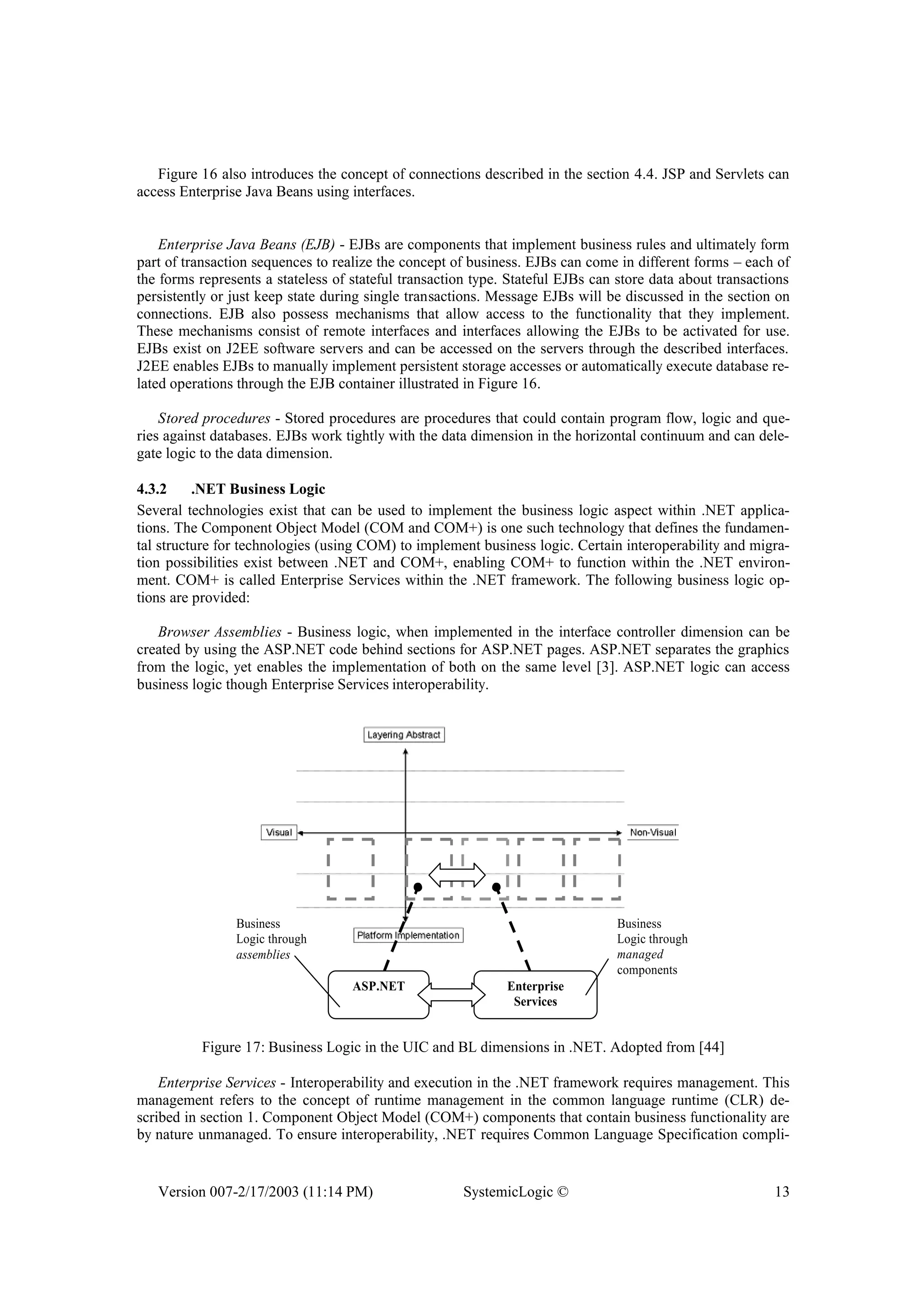 Version 007-2/17/2003 (11:14 PM) SystemicLogic © 13
Figure 16 also introduces the concept of connections described in the section 4.4. JSP and Servlets can
access Enterprise Java Beans using interfaces.
Enterprise Java Beans (EJB) - EJBs are components that implement business rules and ultimately form
part of transaction sequences to realize the concept of business. EJBs can come in different forms – each of
the forms represents a stateless of stateful transaction type. Stateful EJBs can store data about transactions
persistently or just keep state during single transactions. Message EJBs will be discussed in the section on
connections. EJB also possess mechanisms that allow access to the functionality that they implement.
These mechanisms consist of remote interfaces and interfaces allowing the EJBs to be activated for use.
EJBs exist on J2EE software servers and can be accessed on the servers through the described interfaces.
J2EE enables EJBs to manually implement persistent storage accesses or automatically execute database re-
lated operations through the EJB container illustrated in Figure 16.
Stored procedures - Stored procedures are procedures that could contain program flow, logic and que-
ries against databases. EJBs work tightly with the data dimension in the horizontal continuum and can dele-
gate logic to the data dimension.
4.3.2 .NET Business Logic
Several technologies exist that can be used to implement the business logic aspect within .NET applica-
tions. The Component Object Model (COM and COM+) is one such technology that defines the fundamen-
tal structure for technologies (using COM) to implement business logic. Certain interoperability and migra-
tion possibilities exist between .NET and COM+, enabling COM+ to function within the .NET environ-
ment. COM+ is called Enterprise Services within the .NET framework. The following business logic op-
tions are provided:
Browser Assemblies - Business logic, when implemented in the interface controller dimension can be
created by using the ASP.NET code behind sections for ASP.NET pages. ASP.NET separates the graphics
from the logic, yet enables the implementation of both on the same level [3]. ASP.NET logic can access
business logic though Enterprise Services interoperability.
ASP.NET Enterprise
Services
Business
Logic through
assemblies
Business
Logic through
managed
components
Figure 17: Business Logic in the UIC and BL dimensions in .NET. Adopted from [44]
Enterprise Services - Interoperability and execution in the .NET framework requires management. This
management refers to the concept of runtime management in the common language runtime (CLR) de-
scribed in section 1. Component Object Model (COM+) components that contain business functionality are
by nature unmanaged. To ensure interoperability, .NET requires Common Language Specification compli-
 