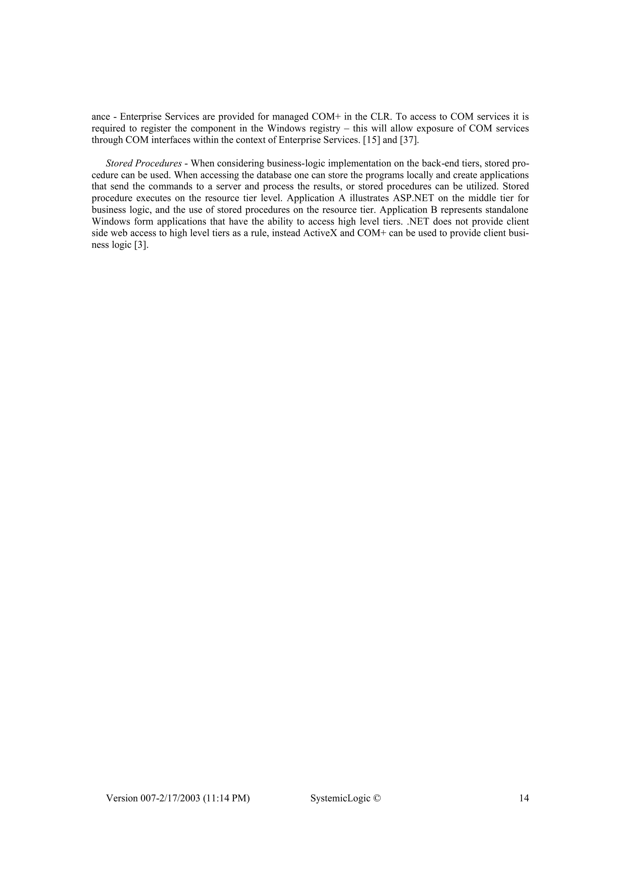 Version 007-2/17/2003 (11:14 PM) SystemicLogic © 14
ance - Enterprise Services are provided for managed COM+ in the CLR. To access to COM services it is
required to register the component in the Windows registry – this will allow exposure of COM services
through COM interfaces within the context of Enterprise Services. [15] and [37].
Stored Procedures - When considering business-logic implementation on the back-end tiers, stored pro-
cedure can be used. When accessing the database one can store the programs locally and create applications
that send the commands to a server and process the results, or stored procedures can be utilized. Stored
procedure executes on the resource tier level. Application A illustrates ASP.NET on the middle tier for
business logic, and the use of stored procedures on the resource tier. Application B represents standalone
Windows form applications that have the ability to access high level tiers. .NET does not provide client
side web access to high level tiers as a rule, instead ActiveX and COM+ can be used to provide client busi-
ness logic [3].
 