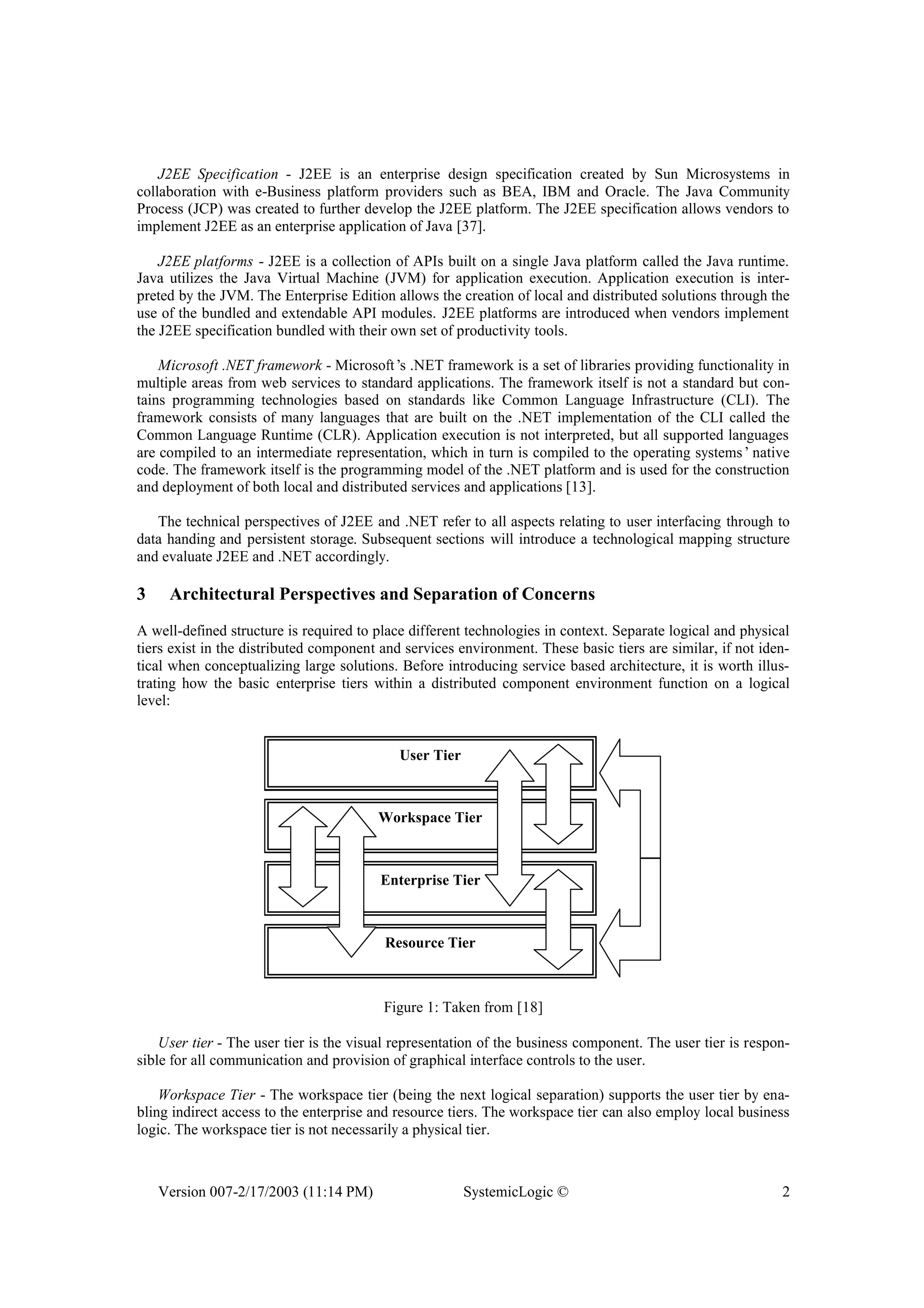 Version 007-2/17/2003 (11:14 PM) SystemicLogic © 2
J2EE Specification - J2EE is an enterprise design specification created by Sun Microsystems in
collaboration with e-Business platform providers such as BEA, IBM and Oracle. The Java Community
Process (JCP) was created to further develop the J2EE platform. The J2EE specification allows vendors to
implement J2EE as an enterprise application of Java [37].
J2EE platforms - J2EE is a collection of APIs built on a single Java platform called the Java runtime.
Java utilizes the Java Virtual Machine (JVM) for application execution. Application execution is inter-
preted by the JVM. The Enterprise Edition allows the creation of local and distributed solutions through the
use of the bundled and extendable API modules. J2EE platforms are introduced when vendors implement
the J2EE specification bundled with their own set of productivity tools.
Microsoft .NET framework - Microsoft’s .NET framework is a set of libraries providing functionality in
multiple areas from web services to standard applications. The framework itself is not a standard but con-
tains programming technologies based on standards like Common Language Infrastructure (CLI). The
framework consists of many languages that are built on the .NET implementation of the CLI called the
Common Language Runtime (CLR). Application execution is not interpreted, but all supported languages
are compiled to an intermediate representation, which in turn is compiled to the operating systems’native
code. The framework itself is the programming model of the .NET platform and is used for the construction
and deployment of both local and distributed services and applications [13].
The technical perspectives of J2EE and .NET refer to all aspects relating to user interfacing through to
data handing and persistent storage. Subsequent sections will introduce a technological mapping structure
and evaluate J2EE and .NET accordingly.
3 Architectural Perspectives and Separation of Concerns
A well-defined structure is required to place different technologies in context. Separate logical and physical
tiers exist in the distributed component and services environment. These basic tiers are similar, if not iden-
tical when conceptualizing large solutions. Before introducing service based architecture, it is worth illus-
trating how the basic enterprise tiers within a distributed component environment function on a logical
level:
User Tier
Workspace Tier
Enterprise Tier
Resource Tier
Figure 1: Taken from [18]
User tier - The user tier is the visual representation of the business component. The user tier is respon-
sible for all communication and provision of graphical interface controls to the user.
Workspace Tier - The workspace tier (being the next logical separation) supports the user tier by ena-
bling indirect access to the enterprise and resource tiers. The workspace tier can also employ local business
logic. The workspace tier is not necessarily a physical tier.
 