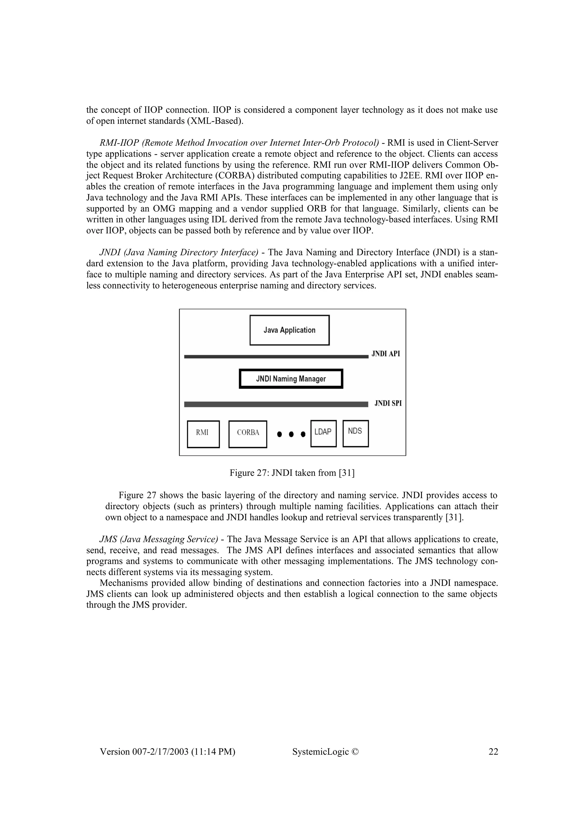 Version 007-2/17/2003 (11:14 PM) SystemicLogic © 22
the concept of IIOP connection. IIOP is considered a component layer technology as it does not make use
of open internet standards (XML-Based).
RMI-IIOP (Remote Method Invocation over Internet Inter-Orb Protocol) - RMI is used in Client-Server
type applications - server application create a remote object and reference to the object. Clients can access
the object and its related functions by using the reference. RMI run over RMI-IIOP delivers Common Ob-
ject Request Broker Architecture (CORBA) distributed computing capabilities to J2EE. RMI over IIOP en-
ables the creation of remote interfaces in the Java programming language and implement them using only
Java technology and the Java RMI APIs. These interfaces can be implemented in any other language that is
supported by an OMG mapping and a vendor supplied ORB for that language. Similarly, clients can be
written in other languages using IDL derived from the remote Java technology-based interfaces. Using RMI
over IIOP, objects can be passed both by reference and by value over IIOP.
JNDI (Java Naming Directory Interface) - The Java Naming and Directory Interface (JNDI) is a stan-
dard extension to the Java platform, providing Java technology-enabled applications with a unified inter-
face to multiple naming and directory services. As part of the Java Enterprise API set, JNDI enables seam-
less connectivity to heterogeneous enterprise naming and directory services.
Figure 27: JNDI taken from [31]
Figure 27 shows the basic layering of the directory and naming service. JNDI provides access to
directory objects (such as printers) through multiple naming facilities. Applications can attach their
own object to a namespace and JNDI handles lookup and retrieval services transparently [31].
JMS (Java Messaging Service) - The Java Message Service is an API that allows applications to create,
send, receive, and read messages. The JMS API defines interfaces and associated semantics that allow
programs and systems to communicate with other messaging implementations. The JMS technology con-
nects different systems via its messaging system.
Mechanisms provided allow binding of destinations and connection factories into a JNDI namespace.
JMS clients can look up administered objects and then establish a logical connection to the same objects
through the JMS provider.
 