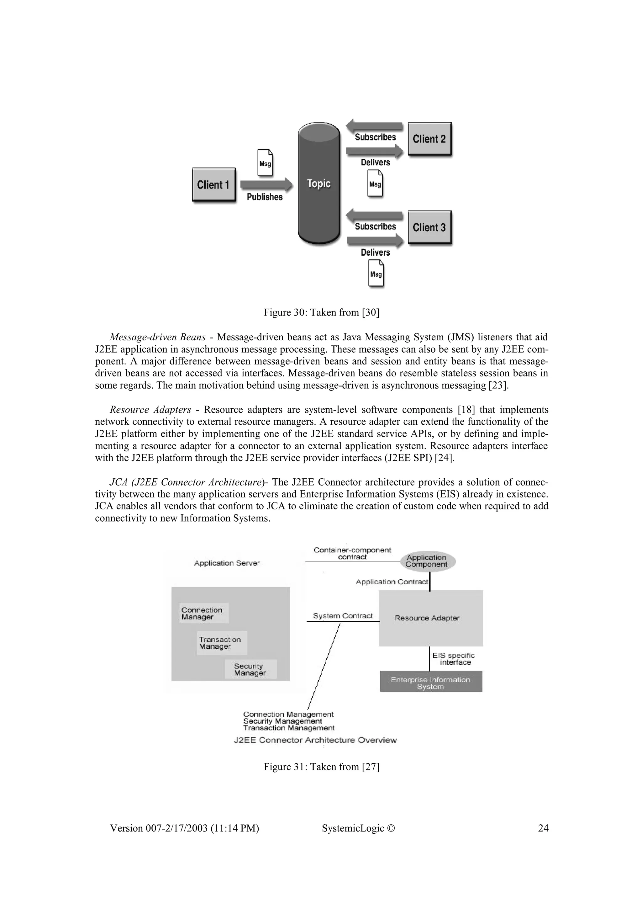 Version 007-2/17/2003 (11:14 PM) SystemicLogic © 24
Figure 30: Taken from [30]
Message-driven Beans - Message-driven beans act as Java Messaging System (JMS) listeners that aid
J2EE application in asynchronous message processing. These messages can also be sent by any J2EE com-
ponent. A major difference between message-driven beans and session and entity beans is that message-
driven beans are not accessed via interfaces. Message-driven beans do resemble stateless session beans in
some regards. The main motivation behind using message-driven is asynchronous messaging [23].
Resource Adapters - Resource adapters are system-level software components [18] that implements
network connectivity to external resource managers. A resource adapter can extend the functionality of the
J2EE platform either by implementing one of the J2EE standard service APIs, or by defining and imple-
menting a resource adapter for a connector to an external application system. Resource adapters interface
with the J2EE platform through the J2EE service provider interfaces (J2EE SPI) [24].
JCA (J2EE Connector Architecture)- The J2EE Connector architecture provides a solution of connec-
tivity between the many application servers and Enterprise Information Systems (EIS) already in existence.
JCA enables all vendors that conform to JCA to eliminate the creation of custom code when required to add
connectivity to new Information Systems.
Figure 31: Taken from [27]
 