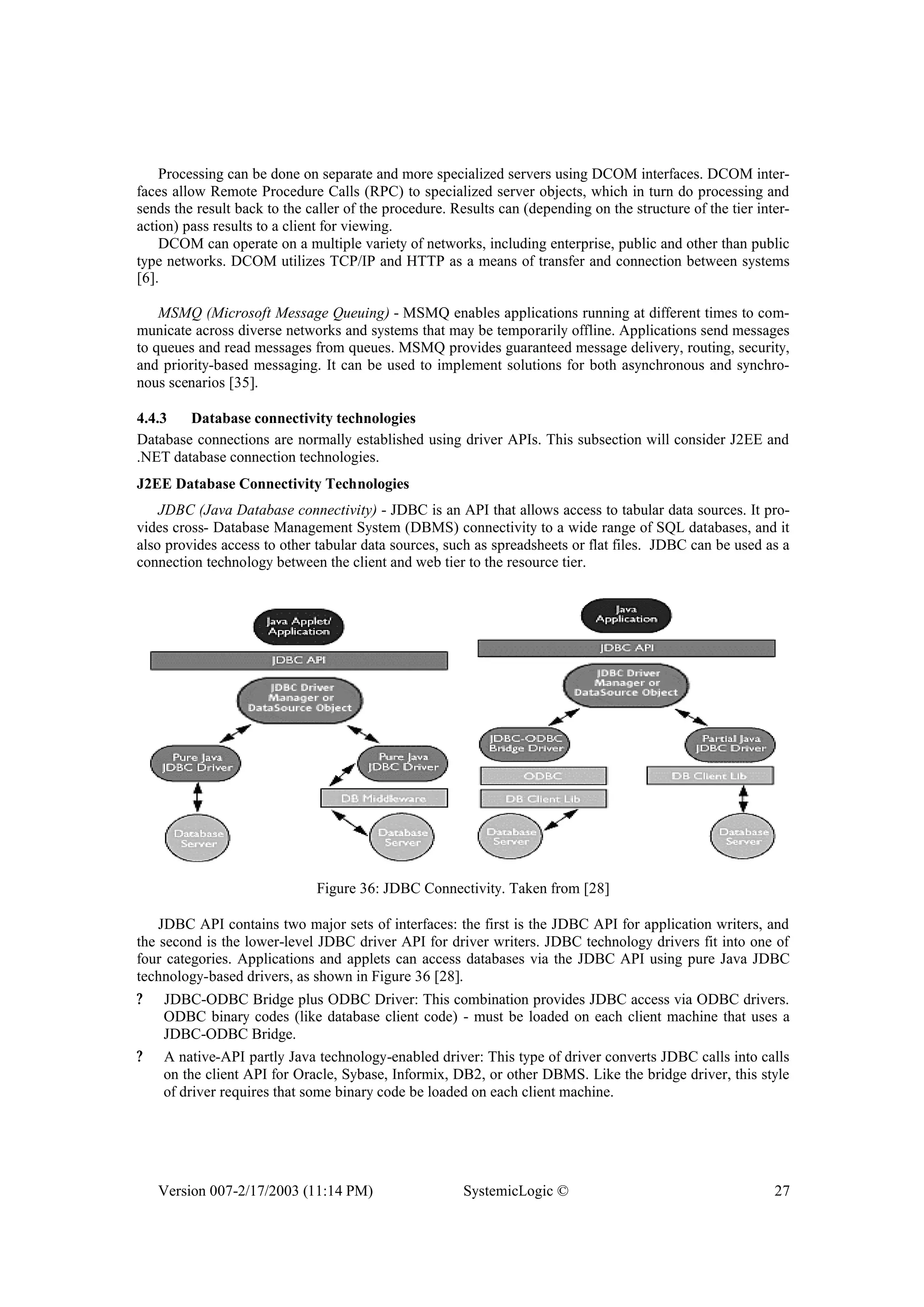 Version 007-2/17/2003 (11:14 PM) SystemicLogic © 27
Processing can be done on separate and more specialized servers using DCOM interfaces. DCOM inter-
faces allow Remote Procedure Calls (RPC) to specialized server objects, which in turn do processing and
sends the result back to the caller of the procedure. Results can (depending on the structure of the tier inter-
action) pass results to a client for viewing.
DCOM can operate on a multiple variety of networks, including enterprise, public and other than public
type networks. DCOM utilizes TCP/IP and HTTP as a means of transfer and connection between systems
[6].
MSMQ (Microsoft Message Queuing) - MSMQ enables applications running at different times to com-
municate across diverse networks and systems that may be temporarily offline. Applications send messages
to queues and read messages from queues. MSMQ provides guaranteed message delivery, routing, security,
and priority-based messaging. It can be used to implement solutions for both asynchronous and synchro-
nous scenarios [35].
4.4.3 Database connectivity technologies
Database connections are normally established using driver APIs. This subsection will consider J2EE and
.NET database connection technologies.
J2EE Database Connectivity Technologies
JDBC (Java Database connectivity) - JDBC is an API that allows access to tabular data sources. It pro-
vides cross- Database Management System (DBMS) connectivity to a wide range of SQL databases, and it
also provides access to other tabular data sources, such as spreadsheets or flat files. JDBC can be used as a
connection technology between the client and web tier to the resource tier.
Figure 36: JDBC Connectivity. Taken from [28]
JDBC API contains two major sets of interfaces: the first is the JDBC API for application writers, and
the second is the lower-level JDBC driver API for driver writers. JDBC technology drivers fit into one of
four categories. Applications and applets can access databases via the JDBC API using pure Java JDBC
technology-based drivers, as shown in Figure 36 [28].
? JDBC-ODBC Bridge plus ODBC Driver: This combination provides JDBC access via ODBC drivers.
ODBC binary codes (like database client code) - must be loaded on each client machine that uses a
JDBC-ODBC Bridge.
? A native-API partly Java technology-enabled driver: This type of driver converts JDBC calls into calls
on the client API for Oracle, Sybase, Informix, DB2, or other DBMS. Like the bridge driver, this style
of driver requires that some binary code be loaded on each client machine.
 
