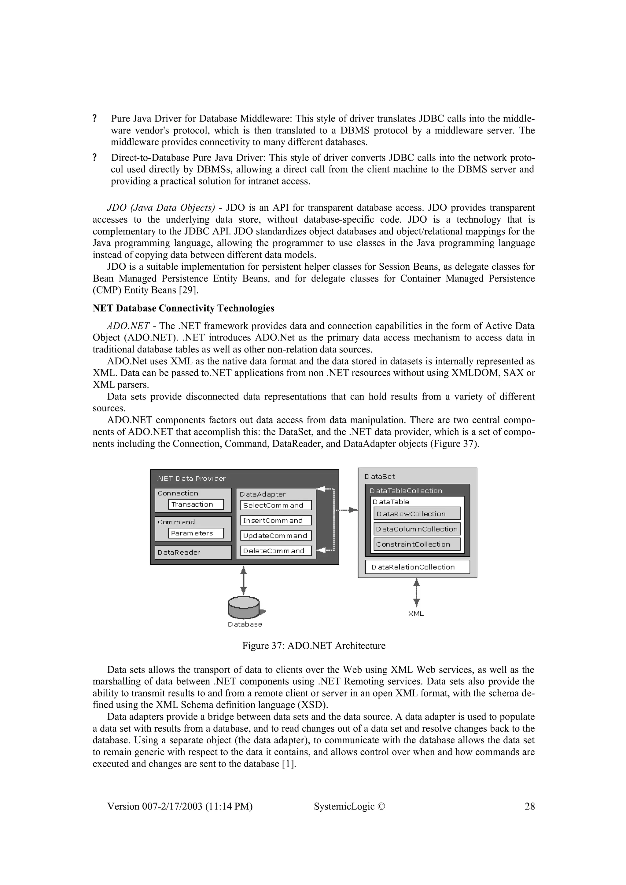 Version 007-2/17/2003 (11:14 PM) SystemicLogic © 28
? Pure Java Driver for Database Middleware: This style of driver translates JDBC calls into the middle-
ware vendor's protocol, which is then translated to a DBMS protocol by a middleware server. The
middleware provides connectivity to many different databases.
? Direct-to-Database Pure Java Driver: This style of driver converts JDBC calls into the network proto-
col used directly by DBMSs, allowing a direct call from the client machine to the DBMS server and
providing a practical solution for intranet access.
JDO (Java Data Objects) - JDO is an API for transparent database access. JDO provides transparent
accesses to the underlying data store, without database-specific code. JDO is a technology that is
complementary to the JDBC API. JDO standardizes object databases and object/relational mappings for the
Java programming language, allowing the programmer to use classes in the Java programming language
instead of copying data between different data models.
JDO is a suitable implementation for persistent helper classes for Session Beans, as delegate classes for
Bean Managed Persistence Entity Beans, and for delegate classes for Container Managed Persistence
(CMP) Entity Beans [29].
NET Database Connectivity Technologies
ADO.NET - The .NET framework provides data and connection capabilities in the form of Active Data
Object (ADO.NET). .NET introduces ADO.Net as the primary data access mechanism to access data in
traditional database tables as well as other non-relation data sources.
ADO.Net uses XML as the native data format and the data stored in datasets is internally represented as
XML. Data can be passed to.NET applications from non .NET resources without using XMLDOM, SAX or
XML parsers.
Data sets provide disconnected data representations that can hold results from a variety of different
sources.
ADO.NET components factors out data access from data manipulation. There are two central compo-
nents of ADO.NET that accomplish this: the DataSet, and the .NET data provider, which is a set of compo-
nents including the Connection, Command, DataReader, and DataAdapter objects (Figure 37).
Figure 37: ADO.NET Architecture
Data sets allows the transport of data to clients over the Web using XML Web services, as well as the
marshalling of data between .NET components using .NET Remoting services. Data sets also provide the
ability to transmit results to and from a remote client or server in an open XML format, with the schema de-
fined using the XML Schema definition language (XSD).
Data adapters provide a bridge between data sets and the data source. A data adapter is used to populate
a data set with results from a database, and to read changes out of a data set and resolve changes back to the
database. Using a separate object (the data adapter), to communicate with the database allows the data set
to remain generic with respect to the data it contains, and allows control over when and how commands are
executed and changes are sent to the database [1].
 
