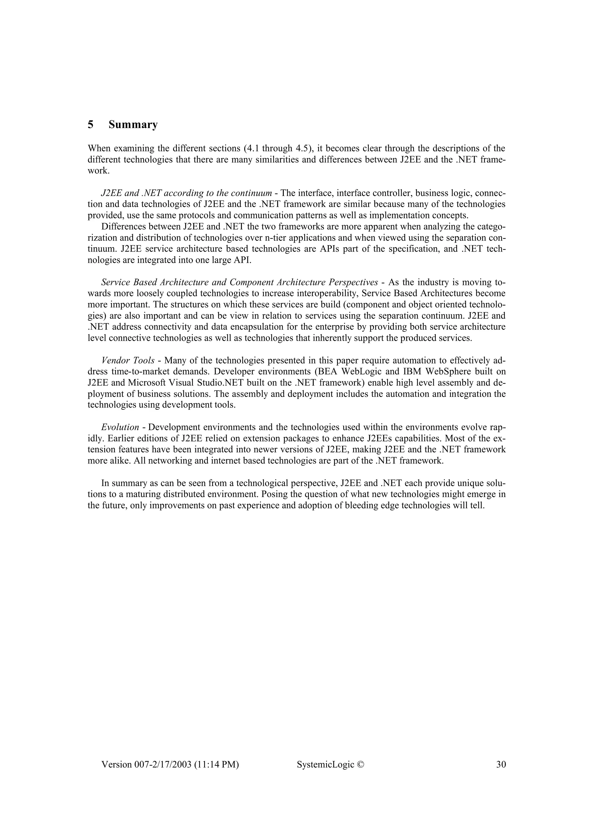 Version 007-2/17/2003 (11:14 PM) SystemicLogic © 30
5 Summary
When examining the different sections (4.1 through 4.5), it becomes clear through the descriptions of the
different technologies that there are many similarities and differences between J2EE and the .NET frame-
work.
J2EE and .NET according to the continuum - The interface, interface controller, business logic, connec-
tion and data technologies of J2EE and the .NET framework are similar because many of the technologies
provided, use the same protocols and communication patterns as well as implementation concepts.
Differences between J2EE and .NET the two frameworks are more apparent when analyzing the catego-
rization and distribution of technologies over n-tier applications and when viewed using the separation con-
tinuum. J2EE service architecture based technologies are APIs part of the specification, and .NET tech-
nologies are integrated into one large API.
Service Based Architecture and Component Architecture Perspectives - As the industry is moving to-
wards more loosely coupled technologies to increase interoperability, Service Based Architectures become
more important. The structures on which these services are build (component and object oriented technolo-
gies) are also important and can be view in relation to services using the separation continuum. J2EE and
.NET address connectivity and data encapsulation for the enterprise by providing both service architecture
level connective technologies as well as technologies that inherently support the produced services.
Vendor Tools - Many of the technologies presented in this paper require automation to effectively ad-
dress time-to-market demands. Developer environments (BEA WebLogic and IBM WebSphere built on
J2EE and Microsoft Visual Studio.NET built on the .NET framework) enable high level assembly and de-
ployment of business solutions. The assembly and deployment includes the automation and integration the
technologies using development tools.
Evolution - Development environments and the technologies used within the environments evolve rap-
idly. Earlier editions of J2EE relied on extension packages to enhance J2EEs capabilities. Most of the ex-
tension features have been integrated into newer versions of J2EE, making J2EE and the .NET framework
more alike. All networking and internet based technologies are part of the .NET framework.
In summary as can be seen from a technological perspective, J2EE and .NET each provide unique solu-
tions to a maturing distributed environment. Posing the question of what new technologies might emerge in
the future, only improvements on past experience and adoption of bleeding edge technologies will tell.
 