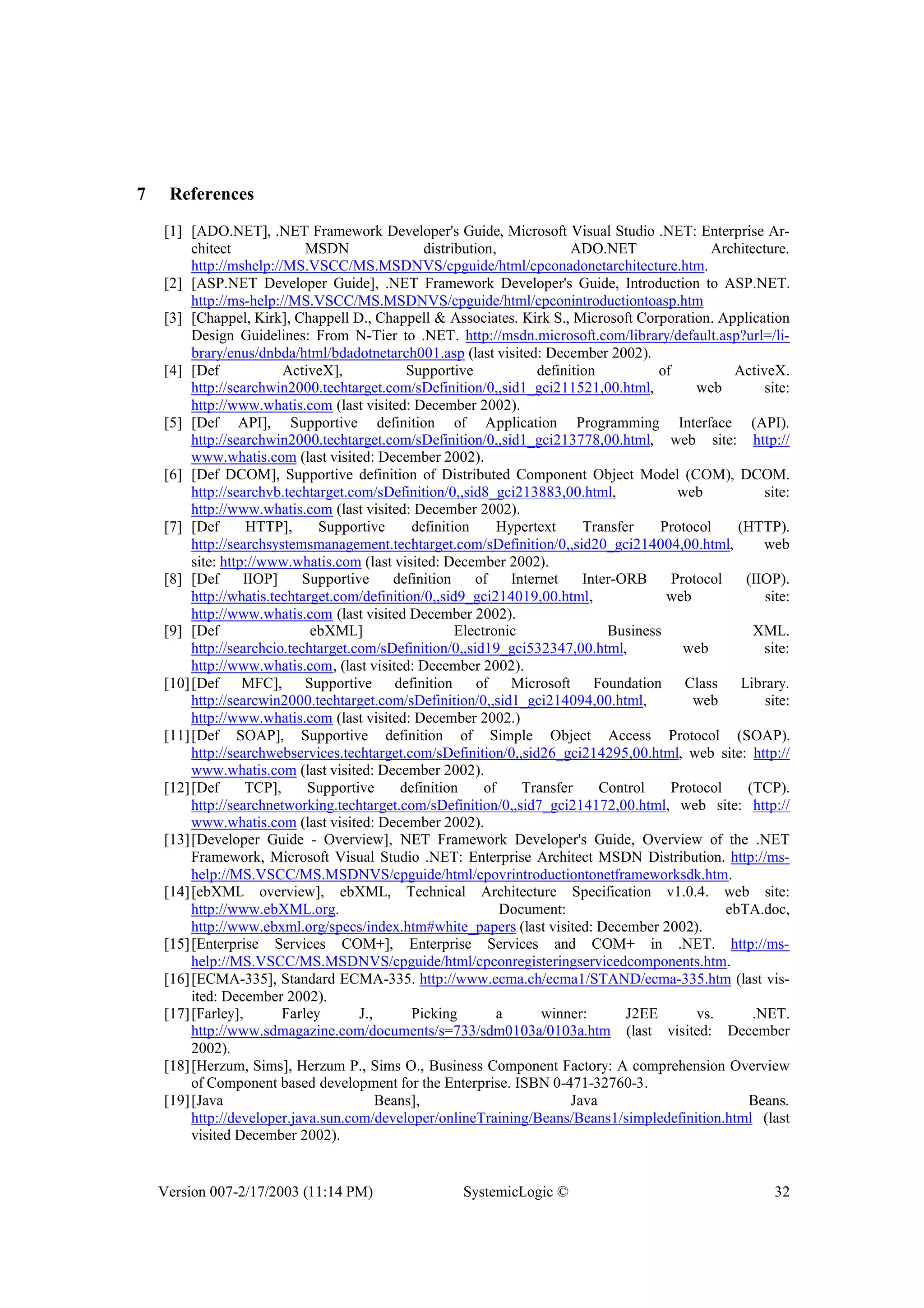 Version 007-2/17/2003 (11:14 PM) SystemicLogic © 32
7 References
[1] [ADO.NET], .NET Framework Developer's Guide, Microsoft Visual Studio .NET: Enterprise Ar-
chitect MSDN distribution, ADO.NET Architecture.
http://mshelp://MS.VSCC/MS.MSDNVS/cpguide/html/cpconadonetarchitecture.htm.
[2] [ASP.NET Developer Guide], .NET Framework Developer's Guide, Introduction to ASP.NET.
http://ms-help://MS.VSCC/MS.MSDNVS/cpguide/html/cpconintroductiontoasp.htm
[3] [Chappel, Kirk], Chappell D., Chappell & Associates. Kirk S., Microsoft Corporation. Application
Design Guidelines: From N-Tier to .NET. http://msdn.microsoft.com/library/default.asp?url=/li-
brary/enus/dnbda/html/bdadotnetarch001.asp (last visited: December 2002).
[4] [Def ActiveX], Supportive definition of ActiveX.
http://searchwin2000.techtarget.com/sDefinition/0,,sid1_gci211521,00.html, web site:
http://www.whatis.com (last visited: December 2002).
[5] [Def API], Supportive definition of Application Programming Interface (API).
http://searchwin2000.techtarget.com/sDefinition/0,,sid1_gci213778,00.html, web site: http://
www.whatis.com (last visited: December 2002).
[6] [Def DCOM], Supportive definition of Distributed Component Object Model (COM), DCOM.
http://searchvb.techtarget.com/sDefinition/0,,sid8_gci213883,00.html, web site:
http://www.whatis.com (last visited: December 2002).
[7] [Def HTTP], Supportive definition Hypertext Transfer Protocol (HTTP).
http://searchsystemsmanagement.techtarget.com/sDefinition/0,,sid20_gci214004,00.html, web
site: http://www.whatis.com (last visited: December 2002).
[8] [Def IIOP] Supportive definition of Internet Inter-ORB Protocol (IIOP).
http://whatis.techtarget.com/definition/0,,sid9_gci214019,00.html, web site:
http://www.whatis.com (last visited December 2002).
[9] [Def ebXML] Electronic Business XML.
http://searchcio.techtarget.com/sDefinition/0,,sid19_gci532347,00.html, web site:
http://www.whatis.com, (last visited: December 2002).
[10][Def MFC], Supportive definition of Microsoft Foundation Class Library.
http://searcwin2000.techtarget.com/sDefinition/0,,sid1_gci214094,00.html, web site:
http://www.whatis.com (last visited: December 2002.)
[11][Def SOAP], Supportive definition of Simple Object Access Protocol (SOAP).
http://searchwebservices.techtarget.com/sDefinition/0,,sid26_gci214295,00.html, web site: http://
www.whatis.com (last visited: December 2002).
[12][Def TCP], Supportive definition of Transfer Control Protocol (TCP).
http://searchnetworking.techtarget.com/sDefinition/0,,sid7_gci214172,00.html, web site: http://
www.whatis.com (last visited: December 2002).
[13][Developer Guide - Overview], NET Framework Developer's Guide, Overview of the .NET
Framework, Microsoft Visual Studio .NET: Enterprise Architect MSDN Distribution. http://ms-
help://MS.VSCC/MS.MSDNVS/cpguide/html/cpovrintroductiontonetframeworksdk.htm.
[14][ebXML overview], ebXML, Technical Architecture Specification v1.0.4. web site:
http://www.ebXML.org. Document: ebTA.doc,
http://www.ebxml.org/specs/index.htm#white_papers (last visited: December 2002).
[15][Enterprise Services COM+], Enterprise Services and COM+ in .NET. http://ms-
help://MS.VSCC/MS.MSDNVS/cpguide/html/cpconregisteringservicedcomponents.htm.
[16][ECMA-335], Standard ECMA-335. http://www.ecma.ch/ecma1/STAND/ecma-335.htm (last vis-
ited: December 2002).
[17][Farley], Farley J., Picking a winner: J2EE vs. .NET.
http://www.sdmagazine.com/documents/s=733/sdm0103a/0103a.htm (last visited: December
2002).
[18][Herzum, Sims], Herzum P., Sims O., Business Component Factory: A comprehension Overview
of Component based development for the Enterprise. ISBN 0-471-32760-3.
[19][Java Beans], Java Beans.
http://developer.java.sun.com/developer/onlineTraining/Beans/Beans1/simpledefinition.html (last
visited December 2002).
 