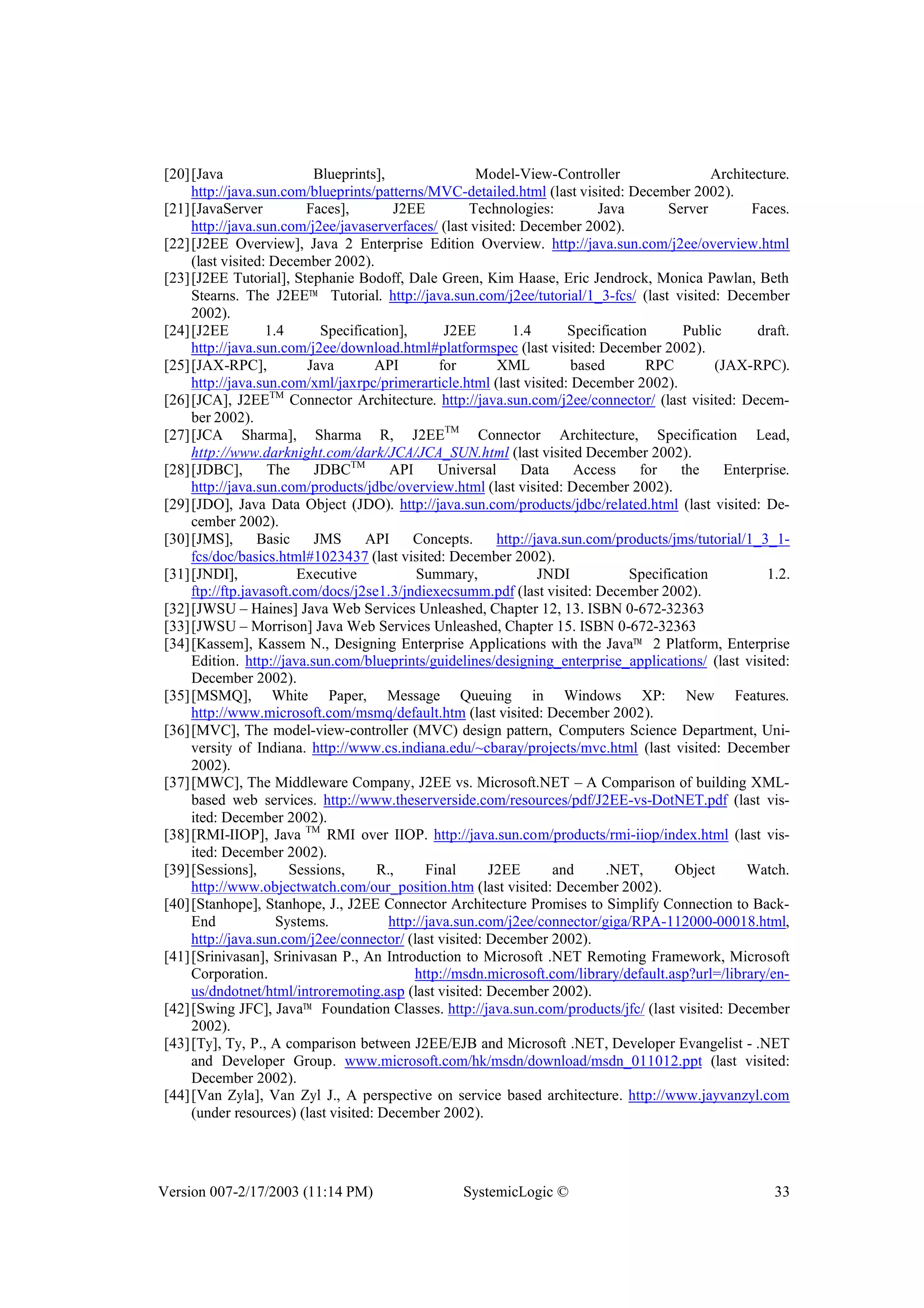 Version 007-2/17/2003 (11:14 PM) SystemicLogic © 33
[20][Java Blueprints], Model-View-Controller Architecture.
http://java.sun.com/blueprints/patterns/MVC-detailed.html (last visited: December 2002).
[21][JavaServer Faces], J2EE Technologies: Java Server Faces.
http://java.sun.com/j2ee/javaserverfaces/ (last visited: December 2002).
[22][J2EE Overview], Java 2 Enterprise Edition Overview. http://java.sun.com/j2ee/overview.html
(last visited: December 2002).
[23][J2EE Tutorial], Stephanie Bodoff, Dale Green, Kim Haase, Eric Jendrock, Monica Pawlan, Beth
Stearns. The J2EE™ Tutorial. http://java.sun.com/j2ee/tutorial/1_3-fcs/ (last visited: December
2002).
[24][J2EE 1.4 Specification], J2EE 1.4 Specification Public draft.
http://java.sun.com/j2ee/download.html#platformspec (last visited: December 2002).
[25][JAX-RPC], Java API for XML based RPC (JAX-RPC).
http://java.sun.com/xml/jaxrpc/primerarticle.html (last visited: December 2002).
[26][JCA], J2EETM
Connector Architecture. http://java.sun.com/j2ee/connector/ (last visited: Decem-
ber 2002).
[27][JCA Sharma], Sharma R, J2EETM
Connector Architecture, Specification Lead,
http://www.darknight.com/dark/JCA/JCA_SUN.html (last visited December 2002).
[28][JDBC], The JDBCTM
API Universal Data Access for the Enterprise.
http://java.sun.com/products/jdbc/overview.html (last visited: December 2002).
[29][JDO], Java Data Object (JDO). http://java.sun.com/products/jdbc/related.html (last visited: De-
cember 2002).
[30][JMS], Basic JMS API Concepts. http://java.sun.com/products/jms/tutorial/1_3_1-
fcs/doc/basics.html#1023437 (last visited: December 2002).
[31][JNDI], Executive Summary, JNDI Specification 1.2.
ftp://ftp.javasoft.com/docs/j2se1.3/jndiexecsumm.pdf (last visited: December 2002).
[32][JWSU – Haines] Java Web Services Unleashed, Chapter 12, 13. ISBN 0-672-32363
[33][JWSU – Morrison] Java Web Services Unleashed, Chapter 15. ISBN 0-672-32363
[34][Kassem], Kassem N., Designing Enterprise Applications with the Java™ 2 Platform, Enterprise
Edition. http://java.sun.com/blueprints/guidelines/designing_enterprise_applications/ (last visited:
December 2002).
[35][MSMQ], White Paper, Message Queuing in Windows XP: New Features.
http://www.microsoft.com/msmq/default.htm (last visited: December 2002).
[36][MVC], The model-view-controller (MVC) design pattern, Computers Science Department, Uni-
versity of Indiana. http://www.cs.indiana.edu/~cbaray/projects/mvc.html (last visited: December
2002).
[37][MWC], The Middleware Company, J2EE vs. Microsoft.NET – A Comparison of building XML-
based web services. http://www.theserverside.com/resources/pdf/J2EE-vs-DotNET.pdf (last vis-
ited: December 2002).
[38][RMI-IIOP], Java TM
RMI over IIOP. http://java.sun.com/products/rmi-iiop/index.html (last vis-
ited: December 2002).
[39][Sessions], Sessions, R., Final J2EE and .NET, Object Watch.
http://www.objectwatch.com/our_position.htm (last visited: December 2002).
[40][Stanhope], Stanhope, J., J2EE Connector Architecture Promises to Simplify Connection to Back-
End Systems. http://java.sun.com/j2ee/connector/giga/RPA-112000-00018.html,
http://java.sun.com/j2ee/connector/ (last visited: December 2002).
[41][Srinivasan], Srinivasan P., An Introduction to Microsoft .NET Remoting Framework, Microsoft
Corporation. http://msdn.microsoft.com/library/default.asp?url=/library/en-
us/dndotnet/html/introremoting.asp (last visited: December 2002).
[42][Swing JFC], Java™ Foundation Classes. http://java.sun.com/products/jfc/ (last visited: December
2002).
[43][Ty], Ty, P., A comparison between J2EE/EJB and Microsoft .NET, Developer Evangelist - .NET
and Developer Group. www.microsoft.com/hk/msdn/download/msdn_011012.ppt (last visited:
December 2002).
[44][Van Zyla], Van Zyl J., A perspective on service based architecture. http://www.jayvanzyl.com
(under resources) (last visited: December 2002).
 