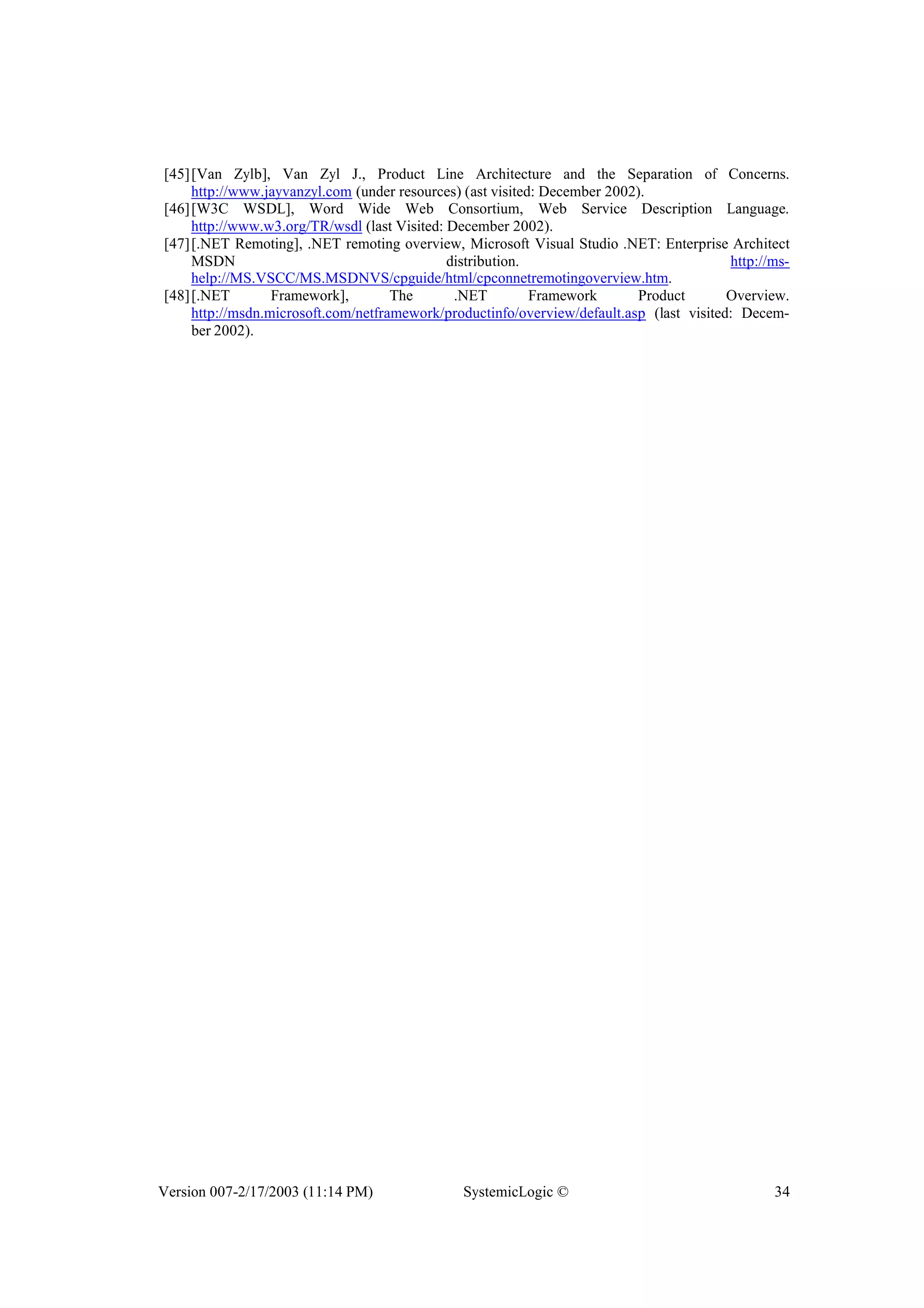 Version 007-2/17/2003 (11:14 PM) SystemicLogic © 34
[45][Van Zylb], Van Zyl J., Product Line Architecture and the Separation of Concerns.
http://www.jayvanzyl.com (under resources) (ast visited: December 2002).
[46][W3C WSDL], Word Wide Web Consortium, Web Service Description Language.
http://www.w3.org/TR/wsdl (last Visited: December 2002).
[47][.NET Remoting], .NET remoting overview, Microsoft Visual Studio .NET: Enterprise Architect
MSDN distribution. http://ms-
help://MS.VSCC/MS.MSDNVS/cpguide/html/cpconnetremotingoverview.htm.
[48][.NET Framework], The .NET Framework Product Overview.
http://msdn.microsoft.com/netframework/productinfo/overview/default.asp (last visited: Decem-
ber 2002).
 