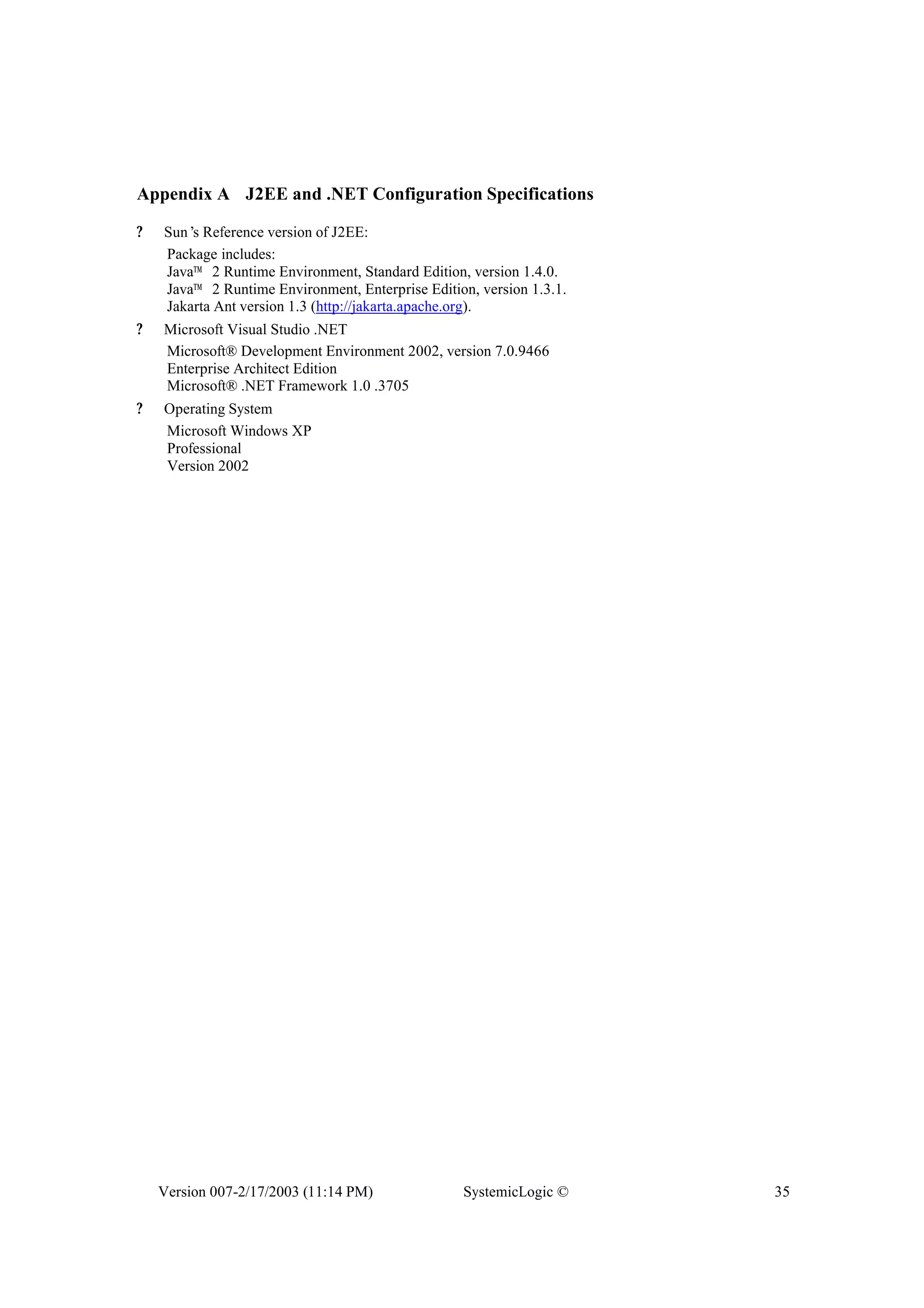 Version 007-2/17/2003 (11:14 PM) SystemicLogic © 35
Appendix A J2EE and .NET Configuration Specifications
? Sun’s Reference version of J2EE:
Package includes:
Java™ 2 Runtime Environment, Standard Edition, version 1.4.0.
Java™ 2 Runtime Environment, Enterprise Edition, version 1.3.1.
Jakarta Ant version 1.3 (http://jakarta.apache.org).
? Microsoft Visual Studio .NET
Microsoft® Development Environment 2002, version 7.0.9466
Enterprise Architect Edition
Microsoft® .NET Framework 1.0 .3705
? Operating System
Microsoft Windows XP
Professional
Version 2002
 