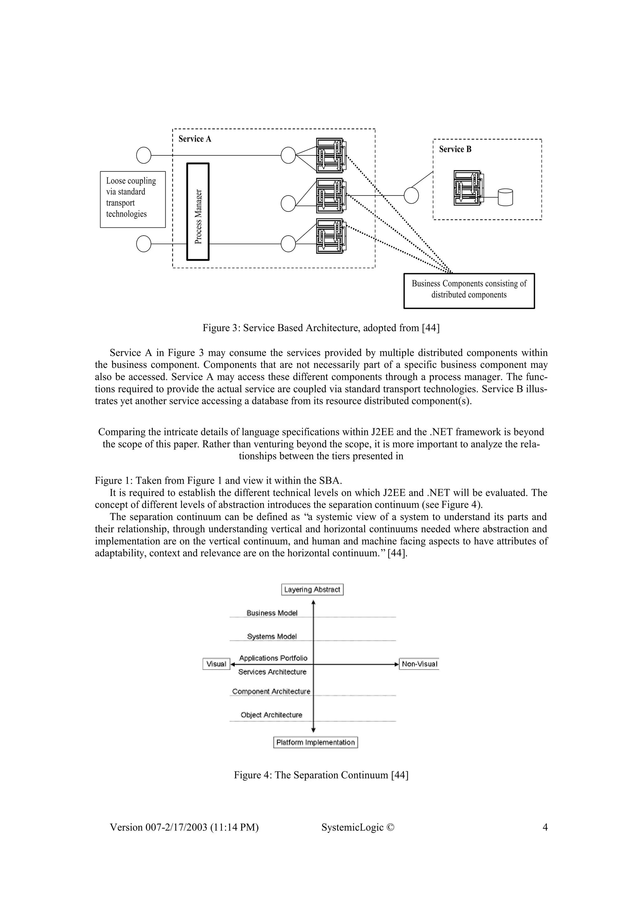 Version 007-2/17/2003 (11:14 PM) SystemicLogic © 4
Service A
ProcessManager
Service B
Loose coupling
via standard
transport
technologies
Business Components consisting of
distributed components
Figure 3: Service Based Architecture, adopted from [44]
Service A in Figure 3 may consume the services provided by multiple distributed components within
the business component. Components that are not necessarily part of a specific business component may
also be accessed. Service A may access these different components through a process manager. The func-
tions required to provide the actual service are coupled via standard transport technologies. Service B illus-
trates yet another service accessing a database from its resource distributed component(s).
Comparing the intricate details of language specifications within J2EE and the .NET framework is beyond
the scope of this paper. Rather than venturing beyond the scope, it is more important to analyze the rela-
tionships between the tiers presented in
Figure 1: Taken from Figure 1 and view it within the SBA.
It is required to establish the different technical levels on which J2EE and .NET will be evaluated. The
concept of different levels of abstraction introduces the separation continuum (see Figure 4).
The separation continuum can be defined as “a systemic view of a system to understand its parts and
their relationship, through understanding vertical and horizontal continuums needed where abstraction and
implementation are on the vertical continuum, and human and machine facing aspects to have attributes of
adaptability, context and relevance are on the horizontal continuum.”[44].
Figure 4: The Separation Continuum [44]
 