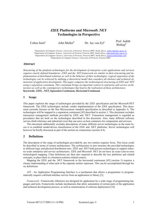 Version 007-2/17/2003 (11:14 PM) SystemicLogic © 1
J2EE Platforms and Microsoft .NET
Technologies in Perspective
Cobus Smita
John Mullerb
Dr. Jay van Zylc Prof. Judith
Bishopd
a
Department of Computer Science, University of Pretoria, Pretoria 0002, South Africa, cobus.smit@cs.up.ac.za
b
Department of Computer Science, University of Pretoria, Pretoria 0002, South Africa, john.muller@cs.up.ac.za
c
Department of Computer Science, University of Pretoria, Pretoria 0002, South Africa, jay@systemiclogic.com
d
Department of Computer Science, University of Pretoria, Pretoria 0002
Abstract
Structuring of the platform technologies for the development of enterprise scale applications and services
requires clearly defined boundaries. J2EE and the .NET framework are similar in their structuring and im-
plementation of distributed solutions as well in the behavior of their technologies. Logical separation of the
technologies can be achieved by defining a theoretical model that considers all abstract and technical di-
mensions of application development. This paper compares the technological structuring of J2EE and .NET
using a separation continuum. This continuum brings an important context to enterprise and service archi-
tectures as well as the contemporary technologies that lead to the realization of those architectures.
Keywords: J2EE, .NET, Separation Continuum, Horizontal Continuum
1 Scope
This paper explores the range of technologies provided by the J2EE specification and the Microsoft.NET
framework. The J2EE technologies include vendor implementation of the J2EE specification. This docu-
ment currently focuses on the Sun Microsystems standard specification as described in Appendix A. The
technologies will be mapped to a separation continuum [45] described in section 3. This document excludes
transaction management methods provided by J2EE and .NET. Transaction management is regarded as
procedures that are built on the technologies described in this document. Also, many different software
servers (both reference and industrial) exist that can serve as host containers for components and services.
This document additionally excludes descriptions of many different server technologies as the main fo-
cus is to establish model-driven classification of the J2EE and .NET platforms. Server technologies will
however be briefly discussed as part of the section on connections (section 4.4).
2 Definitions
The description of the range of technologies provided by any two entities requires focus. This focus could
be described in terms of system architectures. The architectures in turn structure the provided technologies
to different logic and physical distribution tiers. J2EE and .NET both possess technologies to support indus-
try-scale enterprise and service architectures. J2EE and Microsoft .NET do not have an exact (one-to-one)
technological mapping. Clear definitions are then also required to describe the two platforms and related
concepts, to place them in a business-solution related context.
Mapping the J2EE and the .NET framework to the horizontal continuum [45] (section 3) requires a
clearer understanding of what each of the separate entities represent. This can be accomplished through ba-
sic definitions:
API - An Application Programming Interface is a mechanism that allows a programmer to program-
matically request a defined interface service from an application or library [5].
Framework - Frameworks (libraries) are designed for application by a wide range of programming lan-
guages and tools. Frameworks include mechanisms that allow automation of certain parts of the application
and technical development process, as well as minimization of software deployment [16]
 