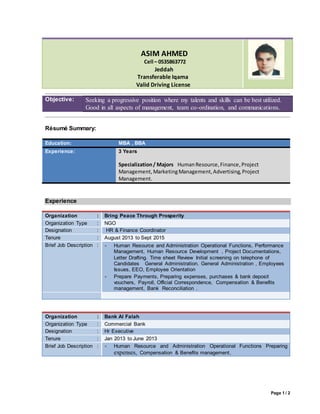 Page 1 / 2
ASIM AHMED
Cell – 0535863772
Jeddah
Transferable Iqama
Valid Driving License
Objective: Seeking a progressive position where my talents and skills can be best utilized.
Good in all aspects of management, team co-ordination, and communications.
Résumé Summary:
Education: MBA , BBA
Experience: 3 Years
Specialization/ Majors HumanResource,Finance,Project
Management,MarketingManagement,Advertising,Project
Management.
Experience
Organization : Bring Peace Through Prosperity
Organization Type : NGO
Designation : HR & Finance Coordinator
Tenure : August 2013 to Sept 2015
Brief Job Description :  Human Resource and Administration Operational Functions, Performance
Management, Human Resource Development , Project Documentations,
Letter Drafting. Time sheet Review Initial screening on telephone of
Candidates General Administration. General Administration , Employees
Issues, EEO, Employee Orientation
 Prepare Payments, Preparing expenses, purchases & bank deposit
vouchers, Payroll, Official Correspondence, Compensation & Benefits
management, Bank Reconciliation .
Organization : Bank Al Falah
Organization Type : Commercial Bank
Designation : Hr Executive
Tenure : Jan 2013 to June 2013
Brief Job Description :  Human Resource and Administration Operational Functions Preparing
expenses, Compensation & Benefits management,
 